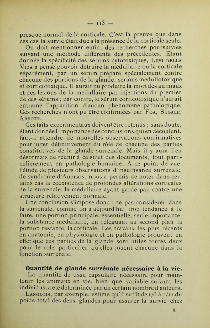 presque normal de la corticale. C’est la preuve que dans ces cas la survie était due à la présence de la corticale seule. On doit mentionner enfin, des recherches poursuivies suivant une méthode différente des précédentes. Etant donnée la spécificité des sérums cytotoxiques, Levi della Vida a pensé pouvoir détruire la médullaire ou la corticale séparément, par un sérum préparé spécialement contre chacune des portions de la glande, sérums médullotoxique et corticotoxique. 11 aurait pu produire la mondes animaux et des lésions de la médullaire par injections du premier de ces sérums ; par contre, le sérum corticotoxique n’aurait entraîné l’apparition d’aucun phénomène pathologique. Ces recherches n’ont pu être confirmées par Foa, Segale, Abbott. Ces faits expérimentaux doiventêtre retenus ; sans doute, étant donnée l'importance des conclusions qui en découlent, faut-il attendre de nouvelles observations confirmatives pour juger définitivement du rôle de chacune des parties constitutives de la glande surrénale. Mais il y aura lieu désormais de réunir à ce sujet des documents, tout parti- culièrement en pathologie humaine. A ce point de vue, l’étude de plusieurs observations d’insuffisance surrénale, de syndrome d’AooisoN, nous a permis de noter dans cer- tains cas la coexistence de profondes altérations corticales de la surrénale, la médullaire ayant gardé par contre une structure relativement normale. Une conclusion s’impose donc : ne pas considérer dans la surrénale, comme on a aujourd’hui trop tendance à le faire, une portion principale, essentielle, seule importante, la substance médullaire, en réléguant au second plan la portion restante, la corticale. Les travaux les plus récents en anatomie, en physiologie et en pathologie prouvent en effet que ces parties de la glande sont utiles toutes deux pour le rôle particulier qu’elles jouent chacune dans la fonction surrénale. Quantité de glande surrénale nécessaire à la vie. — La quantité de tissu capsulaire nécessaire pour main- tenir les animaux en vie, bien que variable suivant les individus, a été déterminée par un certain nombre d'auteurs. Langlois, par exemple, estime qu’il suffit de i/6 à i/i i du poids total des deux glandes pour assurer la survie chez 8