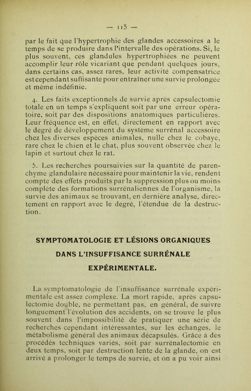 par le fait que l’hypertrophie des glandes accessoires a le temps de se produire dans l’intervalle des opérations. Si, le plus souvent, ces glandules hypertrophiées ne peuvent accomplir leur-rôle vicariant que pendant quelques jours, dans certains cas, assez rares, leur activité compensatrice estcependant suffisante pour entraîner une survie prolongée et même indéfinie. 4. Les faits exceptionnels de survie après capsulectomie totale en un temps s’expliquent soit par une erreur opéra- toire, soit par des dispositions anatomiques particulières. Leur fréquence est, en effet, directement en rapport avec le degré de développement du système surrénal accessoire chez les diverses espèces animales, nulle chez ie cobaye, rare chez le chien et le chat, plus souvent observée chez le lapin et surtout chez le rat. 5. Les recherches poursuivies sur la quantité de paren- chyme glandulaire nécessaire pour maintenir la vie, rendent compte des effets produits par la suppression plus ou moins complète des formations surrénaliennes de l’organisme, la survie des animaux se trouvant, en dernière analyse, direc- tement en rapport avec le degré, l’étendue de la destruc- tion. SYMPTOMATOLOGIE ET LÉSIONS ORGANIQUES DANS L’INSUFFISANCE SURRÉNALE EXPÉRIMENTALE. La symptomatologie de l’insuffisance surrénale expéri- mentale est assez complexe. La mort rapide, après capsu- lectomie double, ne permettant pas, en général, de suivre longuement l’évolution des accidents, on se trouve le plus souvent dans l’impossibilité de pratiquer une série de recherches cependant intéressantes, sur les échanges, le métabolisme général des animaux décapsulés. Grâce à des procédés techniques variés, soit par surrénalectomie en deux temps, soit par destruction lente de la glande, on est arrivé à prolonger le temps de survie, et on a pu voir ainsi
