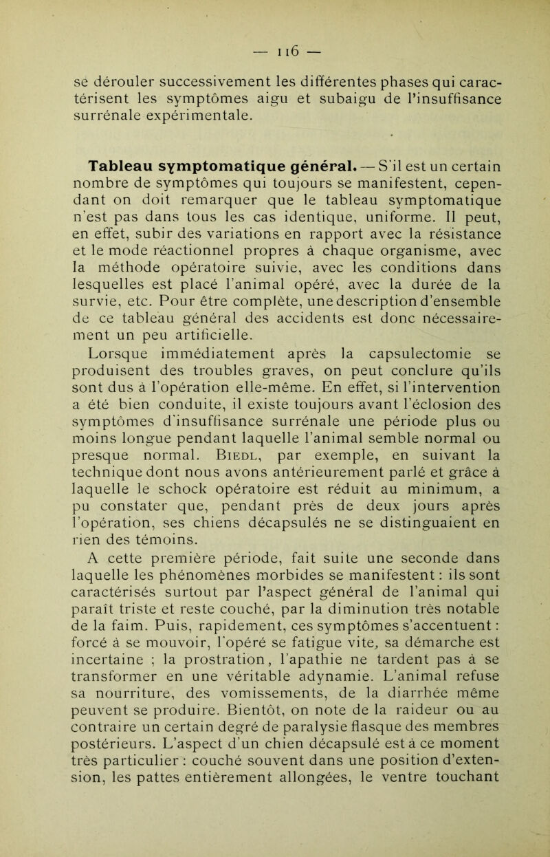 se dérouler successivement les différentes phases qui carac- térisent les symptômes aigu et subaigu de l’insuffisance surrénale expérimentale. Tableau SYiwptomatique général. — S il est un certain nombre de symptômes qui toujours se manifestent, cepen- dant on doit remarquer que le tableau symptomatique n’est pas dans tous les cas identique, uniforme. Il peut, en effet, subir des variations en rapport avec la résistance et le mode réactionnel propres à chaque organisme, avec la méthode opératoire suivie, avec les conditions dans lesquelles est placé l’animal opéré, avec la durée de la survie, etc. Pour être complète, une description d’ensemble de ce tableau général des accidents est donc nécessaire- ment un peu artificielle. Lorsque immédiatement après la capsulectomie se produisent des troubles graves, on peut conclure qu’ils sont dus à l’opération elle-même. En effet, si l’intervention a été bien conduite, il existe toujours avant l’éclosion des symptômes d'insuffisance surrénale une période plus ou moins longue pendant laquelle l’animal semble normal ou presque normal. Biedl, par exemple, en suivant la technique dont nous avons antérieurement parlé et grâce à laquelle le schock opératoire est réduit au minimum, a pu constater que, pendant près de deux jours après l’opération, ses chiens décapsulés ne se distinguaient en rien des témoins. A cette première période, fait suite une seconde dans laquelle les phénomènes morbides se manifestent: ils sont caractérisés surtout par l’aspect général de l’animal qui paraît triste et reste couché, par la diminution très notable de la faim. Puis, rapidement, ces symptômes s’accentuent : forcé à se mouvoir, l’opéré se fatigue vite^ sa démarche est incertaine ; la prostration, l’apathie ne tardent pas à se transformer en une véritable adynamie. L’animal refuse sa nourriture, des vomissements, de la diarrhée même peuvent se produire. Bientôt, on note de la raideur ou au contraire un certain degré de paralysie flasque des membres postérieurs. L’aspect d’un chien décapsulé esta ce moment très particulier : couché souvent dans une position d’exten- sion, les pattes entièrement allongées, le ventre touchant