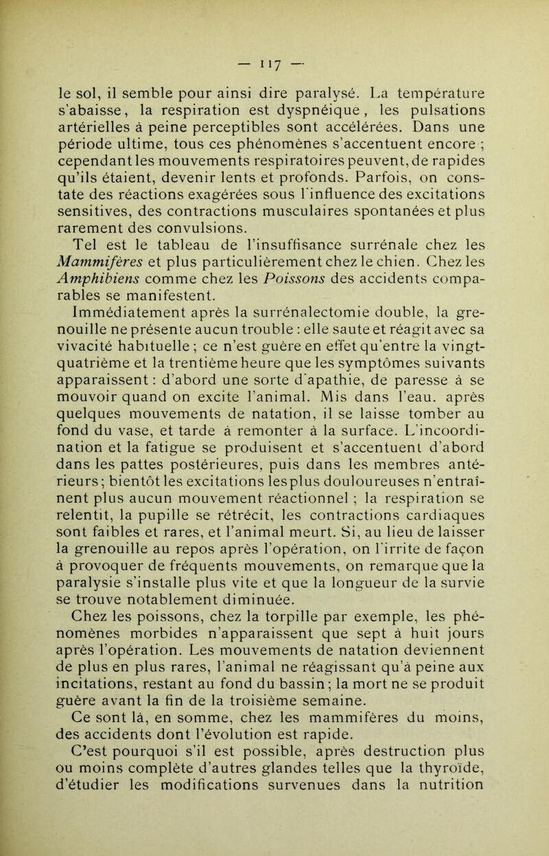 le sol, il semble pour ainsi dire paralysé. La température s’abaisse, la respiration est dyspnéique, les pulsations artérielles à peine perceptibles sont accélérées. Dans une période ultime, tous ces phénomènes s’accentuent encore ; cependant les mouvements respiratoires peuvent, de rapides qu’ils étaient, devenir lents et profonds. Parfois, on cons- tate des réactions exagérées sous l'influence des excitations sensitives, des contractions musculaires spontanées et plus rarement des convulsions. Tel est le tableau de l’insuffisance surrénale chez les Mammifères et plus particulièrement chez le chien. Chez les Amphibiens comme chez les Poissons des accidents compa- rables se manifestent. Immédiatement après la surrénalectomie double, la gre- nouille ne présente aucun trouble : elle saute et réagit avec sa vivacité habituelle ; ce n’est guère en effet qu’entre la vingt- quatrième et la trentième heure que les symptômes suivants apparaissent : d’abord une sorte d'apathie, de paresse à se mouvoir quand on excite l’animal. Mis dans l’eau, après quelques mouvements de natation, il se laisse tomber au fond du vase, et tarde à remonter à la surface. L’incoordi- nation et la fatigue se produisent et s’accentuent d’abord dans les pattes postérieures, puis dans les membres anté- rieurs ; bientôt les excitations lesplus douloureuses n’entraî- nent plus aucun mouvement réactionnel ; la respiration se relentit, la pupille se rétrécit, les contractions cardiaques sont faibles et rares, et l’animal meurt. Si, au lieu de laisser la grenouille au repos après l’opération, on l’irrite de façon à provoquer de fréquents mouvements, on remarque que la paralysie s’installe plus vite et que la longueur de la survie se trouve notablement diminuée. Chez les poissons, chez la torpille par exemple, les phé- nomènes morbides n’apparaissent que sept à huit jours après l’opération. Les mouvements de natation deviennent de plus en plus rares, l’animal ne réagissant qu’à peine aux incitations, restant au fond du bassin ; la mort ne se produit guère avant la fin de la troisième semaine. Ce sont là, en somme, chez les mammifères du moins, des accidents dont l’évolution est rapide. C’est pourquoi s’il est possible, après destruction plus ou moins complète d’autres glandes telles que la thyroïde, d’étudier les modifications survenues dans la nutrition