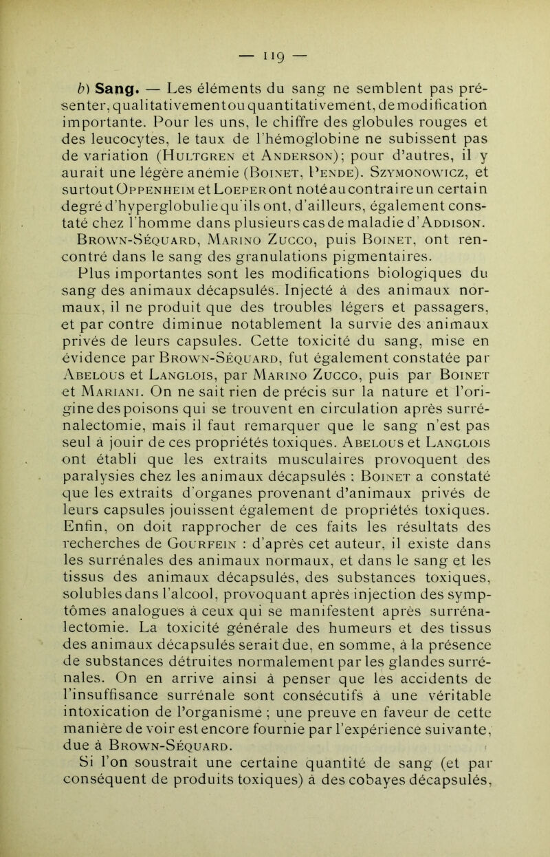 b) Sang. — Les éléments du sang ne semblent pas pré- senter, qualitativementou quantitativement, demodification importante. Pour les uns, le chiffre des globules rouges et des leucocytes, le taux de l’hémoglobine ne subissent pas de variation (Hultgren et Anderson); pour d’autres, il y aurait une légère anémie (Boinet, Pende). Szymonowicz, et surtout ÜPPENHEIM et LoEPERont notéau contraire un certain degré d’hyperglobulie qu’ils ont, d’ailleurs, également cons- taté chez l’homme dans plusieurs cas de maladie d’AuDisoN. Brown-Séquard, Marino Zucgo, puis Boinet, ont ren- contré dans le sang des granulations pigmentaires. Plus importantes sont les modifications biologiques du sang des animaux décapsulés. Injecté à des animaux nor- maux, il ne produit que des troubles légers et passagers, et par contre diminue notablement la survie des animaux privés de leurs capsules. Cette toxicité du sang, mise en évidence par Brown-Séquard, fut également constatée par Abelous et Langlois, par Marino Zucgo, puis par Boinet et Mariani. On ne sait rien de précis sur la nature et l’ori- gine des poisons qui se trouvent en circulation après surré- nalectomie, mais il faut remarquer que le sang n’est pas seul à jouir de ces propriétés toxiques. Abelous et Langlois ont établi que les extraits musculaires provoquent des paralysies chez les animaux décapsulés ; Boinet a constaté que les extraits d’organes provenant d’animaux privés de leurs capsules jouissent également de propriétés toxiques. Enfin, on doit rapprocher de ces faits les résultats des recherches de Gourfein : d’après cet auteur, il existe dans les surrénales des animaux normaux, et dans le sang et les tissus des animaux décapsulés, des substances toxiques, solubles dans l’alcool, provoquant après injection des symp- tômes analogues à ceux qui se manifestent après surréna- lectomie. La toxicité générale des humeurs et des tissus des animaux décapsulés serait due, en somme, à la présence de substances détruites normalement par les glandes surré- nales. On en arrive ainsi à penser que les accidents de l’insuffisance surrénale sont consécutifs à une véritable intoxication de l’organisme ; une preuve en faveur de cette manière de voir est encore fournie par l’expérience suivante, due à Brown-Séquard. Si l’on soustrait une certaine quantité de sang (et par conséquent de produits toxiques) à des cobayes décapsulés.