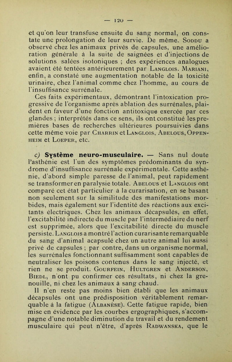 I2U et qu’on leur transfuse ensuite du sang normal, on cons- tate une prolongation de leur survie. De même. Soddu a observé chez les animaux privés de capsules, une amélio- ration générale à la suite de saignées et d’injections de solutions salées isotoniques ; des expériences analogues avaient été tentées antérieurement par Langlois. Mariani, enfin, a constaté une augmentation notable de la toxicité urinaire, chez l’animal comme chez l’homme, au cours de l’insuffisance surrénale. Ces faits expérimentaux, démontrant l’intoxication pro- gressive de l’organisme après ablation des surrénales, plai- dent en faveur d’une fonction antitoxique exercée par ces glandes ; interprétés dans ce sens, ils ont constitué les pre- mières bases de recherches ultérieures poursuivies dans cette même voie par Charrin et Langlois, Abelous, Oppen- iiEiM et Loeper, etc. c) Système neuro-musculaire. — Sans nul doute l’asthénie est l'un des symptômes prédominants du syn- drome d’insuffisance surrénale expérimentale. Cette asthé- nie, d’abord simple paresse de l’animal, peut rapidement se transformer en paralysie totale. Abelous et Langlois ont comparé cet état particulier à la curarisation, en se basant non seulement sur la similitude des manifestations mor- bides, mais également sur l’identité des réactions aux exci- tants électriques. Chez les animaux décapsulés, en effet, l’excitabilité indirecte du muscle par l’intermédiaire du nerf est supprimée, alors que l’excitabilité directe du muscle persiste. Langlois a montré l’action curarisante remarquable du sang d’animal acapsulé chez un autre animal lui aussi privé de capsules; par contre, dans un organisme normal, les surrénales fonctionnant suffisamment sont capables de neutraliser les poisons contenus dans le sang injecté, et rien ne se produit. Gourfein, Hultgren et Anderson, Biedl, n'ont pu confirmer ces résultats, ni chez la gre- nouille, ni chez les animaux à sang chaud. 11 n’en reste pas moins bien établi que les animaux décapsulés ont une prédisposition véritablement remar- quable à la fatigue (Albanèse). Cette fatigue rapide, bien mise en évidence par les courbes ergographiques, s’accom- pagne d’une notable diminution du travail et du rendement musculaire qui peut n’être, d’après Radwanska, que le