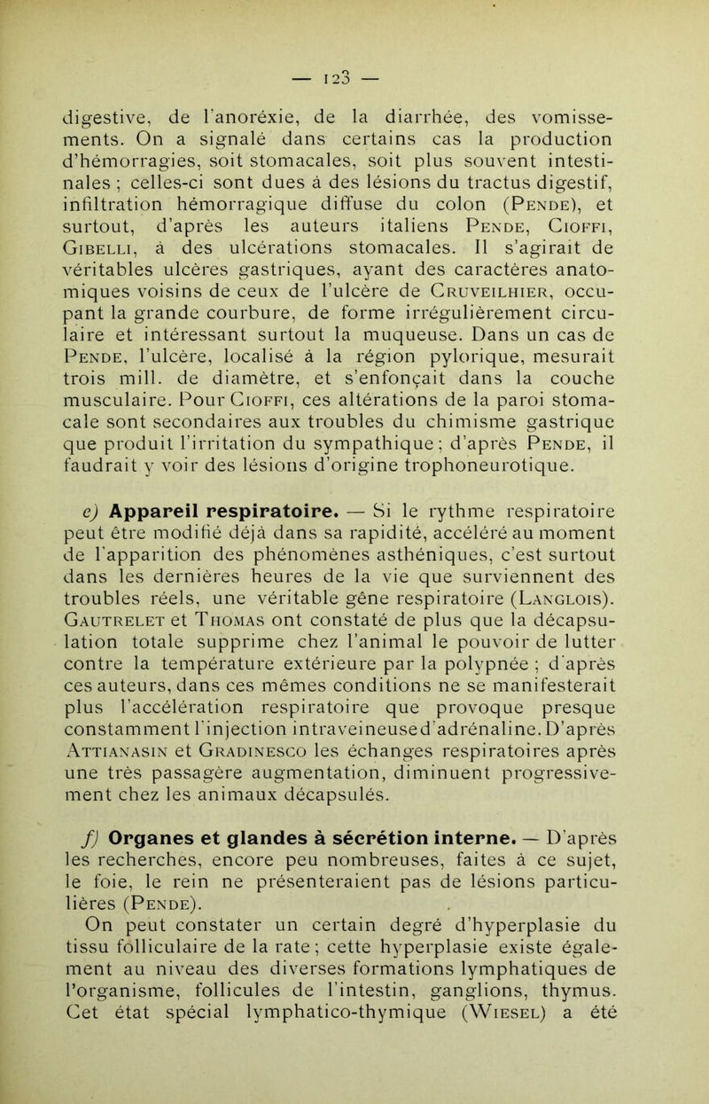 digestive, de l’anoréxie, de la diarrhée, des vomisse- ments. On a signalé dans certains cas la production d’hémorragies, soit stomacales, soit plus souvent intesti- nales ; celles-ci sont dues à des lésions du tractus digestif, infiltration hémorragique diffuse du colon (Pende), et surtout, d’après les auteurs italiens Pende, Gioffi, Gibelli, à des ulcérations stomacales. Il s’agirait de véritables ulcères gastriques, ayant des caractères anato- miques voisins de ceux de l’ulcère de Cruveilhier, occu- pant la grande courbure, de forme irrégulièrement circu- laire et intéressant surtout la muqueuse. Dans un cas de Pende, l’ulcère, localisé à la région pylorique, mesurait trois mill. de diamètre, et s’enfonçait dans la couche musculaire. Pour Gioffi, ces altérations de la paroi stoma- cale sont secondaires aux troubles du chimisme gastrique que produit l’irritation du sympathique; d’après Pende, il faudrait y voir des lésions d’origine trophoneurotique. e) Appareil respiratoire. — Si le rythme respiratoire peut être modifié déjà dans sa rapidité, accéléré au moment de l’apparition des phénomènes asthéniques, c’est surtout dans les dernières heures de la vie que surviennent des troubles réels, une véritable gêne respiratoire (Langlois). Gautrelet et Thomas ont constaté de plus que la décapsu- lation totale supprime chez l’animal le pouvoir de lutter contre la température extérieure par la polypnée ; d'après ces auteurs, dans ces mêmes conditions ne se manifesterait plus l’accélération respiratoire que provoque presque constamment l’injection intraveineused’adrénaline.D’après Attianasin et Gradinesco les échanges respiratoires après une très passagère augmentation, diminuent progressive- ment chez les animaux décapsulés. f) Organes et glandes à sécrétion interne. — D’après les recherches, encore peu nombreuses, faites à ce sujet, le foie, le rein ne présenteraient pas de lésions particu- lières (Pende). On peut constater un certain degré d’hyperplasie du tissu folliculaire de la rate ; cette hyperplasie existe égale- ment au niveau des diverses formations lymphatiques de l’organisme, follicules de l’intestin, ganglions, thymus. Get état spécial lymphatico-thymique (Wiesel) a été