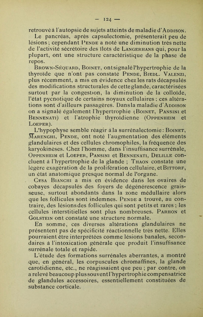 retrouvé à l'autopsie de sujets atteints de maladie d’Addison. Le pancréas, après capsulectomie, présenterait peu de lésions; cependant Pende a noté une diminution très nette de l’activité sécrétoire des îlots de Langerhans qui, pour la plupart, ont une structure caractéristique de la phase de repos. Brown-S?:quard, Boinet, ontsignalél’hypertrophie de la thyroïde que n’ont pas constaté Pende, Biedl. Valenzi, plus récemment, a mis en évidence chez les rats décapsulés des modifications structurales de cette glande, caractérisées surtout par la congestion, la diminution de la colloïde, l’état pycnotique de certains noyaux cellulaires ; ces altéra- tions sont d’ailleurs passagères. Dansla maladie d’ADDisoN on a signalé également l’hypertrophie (Boinet, Pansini et Bennenati) et l’atrophie thyroïdienne (Oppenheim et Loeper). L’hypophyse semble réagir à la surrénalectomie: Boinet, Marenghi, Pende, ont noté l’augmentation des éléments glandulaires et des cellules chromophiles, la fréquence des karyokinèses. Chez l’homme, dans l’insuffisance surrénale, Oppenheim et Loeper, Pansini et Bennenati, Delille con- cluent à l’hypertrophie de la glande ; Thaon constate une légère exagération de la prolifération cellulaire, etBiTTORF, un état anatomique presque normal de l’organe. Cesa Bianchi a mis en évidence dans les ovaires de cobayes décapsulés des foyers de dégénérescence grais- seuse, surtout abondants dans la zone médullaire alors que les follicules sont indemnes. Pende a trouvé, au con- traire, des lésions des follicules qui sont petits et rares ; les cellules interstitielles sont plus nombreuses. Parhon et Golstein ont constaté une structure normale. En somme, ces diverses altérations glandulaires ne présentent pas de spécificité réactionnelle très nette. Elles pourraient être interprétées comme lésions banales, secon- daires à l’intoxication générale que produit l’insuffisance surrénale totale et rapide. L’étude des formations surrénales aberrantes, a montré que, en général, les corpuscules chromaffines, la glande carotidienne, etc., ne réagissaient que peu ; par contre, on a relevé beaucoup plussouventl’hypertrophie compensatrice de glandules accessoires, essentiellement constituées de substance corticale.