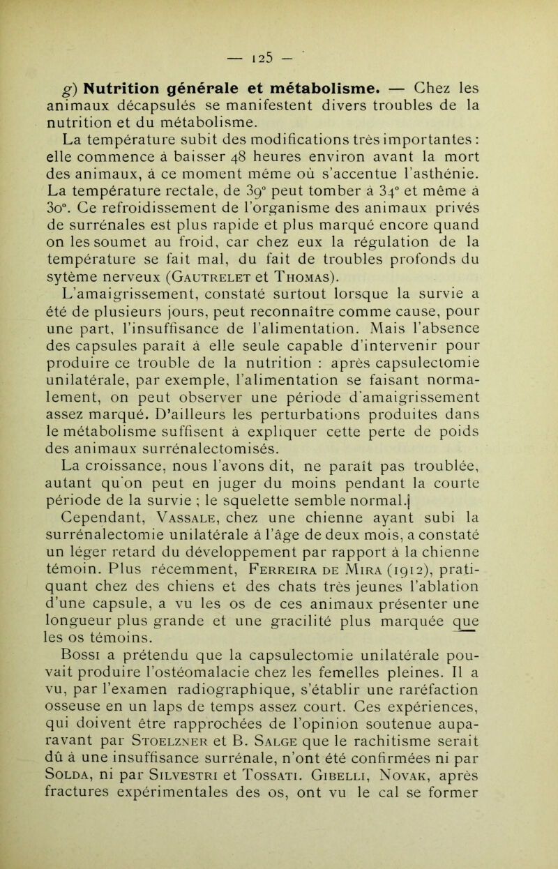 g) Nutrition générale et métabolisme. — Chez les animaux décapsulés se manifestent divers troubles de la nutrition et du métabolisme. La température subit des modifications très importantes ; elle commence à baisser 48 heures environ avant la mort des animaux, à ce moment même où s’accentue l’asthénie. La température rectale, de 89 peut tomber à 84° et même à 3o°. Ce refroidissement de l’organisme des animaux privés de surrénales est plus rapide et plus marqué encore quand on les soumet au froid, car chez eux la régulation de la température se fait mal, du fait de troubles profonds du sytème nerveux (Gautrelet et Thomas). L’amaigrissement, constaté surtout lorsque la survie a été de plusieurs jours, peut reconnaître comme cause, pour une part, l’insuffisance de l’alimentation. Mais l’absence des capsules paraît à elle seule capable d’intervenir pour produire ce trouble de la nutrition : après capsulectomie unilatérale, par exemple, l’alimentation se faisant norma- lement, on peut observer une période d’amaigrissement assez marqué. D’ailleurs les perturbations produites dans le métabolisme suffisent à expliquer cette perte de poids des animaux surrénalectomisés. La croissance, nous l’avons dit, ne paraît pas troublée, autant qu’on peut en juger du moins pendant la courte période de la survie ; le squelette semble normal.j Cependant, Vassale, chez une chienne ayant subi la surrénalectomie unilatérale à l’âge de deux mois, a constaté un léger retard du développement par rapport à la chienne témoin. Plus récemment, Ferreira de Mira (1912), prati- quant chez des chiens et des chats très jeunes l’ablation d’une capsule, a vu les os de ces animaux présenter une longueur plus grande et une gracilité plus marquée que les os témoins. Bossi a prétendu que la capsulectomie unilatérale pou- vait produire l’ostéomalacie chez les femelles pleines. Il a vu, par l’examen radiographique, s’établir une raréfaction osseuse en un laps de temps assez court. Ces expériences, qui doivent être rapprochées de l’opinion soutenue aupa- ravant par Stoelzner et B. Salge que le rachitisme serait dû à une insuffisance surrénale, n’ont été confirmées ni par Solda, ni par Silvestri et Tossati. Gibelli, Novak, après fractures expérimentales des os, ont vu le cal se former