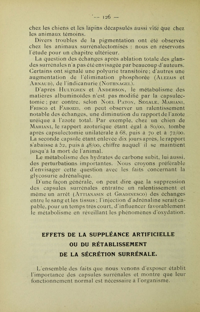 chez les chiens et les lapins décapsulés aussi vite que chez les animaux témoins. Divers troubles de la pigmentation ont été observés chez les animaux surrénalectomisés : nous en réservons l'étude pour un chapitre ultérieur. La question des échanges après ablation totale des glan- des surrénales n’a pas élé envisagée par beaucoup d’auteurs. Certains ont signalé une polyurie transitoire; d’autres une augmentation de l’élimination phosphorée (Alezais et xVrnaud), de l’indicanurie (Nothnagel). D’après Hultgren et Anderson, le métabolisme des matières albuminoïdes n’est pas modihé par la capsulec- tomie ; par contre; selon Noël Paton, Segale, Mariani, Frisco et Fabozzi, on peut observer un ralentissement notable des échanges, une diminution du rapport de l’azote uréique à l’azote total. Par exemple, chez un chien de Mariani, le rapport azoturique étant égal à (So/oo, tombe après capsulectomie unilatérale à 68, puis à 70 et à 72/00. La seconde capsule étant enlevée dix jours après, le rapport s’abaisse à 62, puis à 48/00, chiffre auquel il se maintient jusqu’à la mort de l’animal. Le métabolisme des hydrates de carbone subit, lui aussi, des perturbations importantes. Nous croyons préférable d’envisager cette question avec les faits concernant la glycosurie adrénalique. D’une façon générale, on peut dire que la suppression des capsules surrénales entraîne un ralentissement et même un arrêt (Attianasin et Gradinesco) des échanges entre le sang et les tissus ; l’injection d'adrénaline serait ca- pable, pour un temps très court, d’influencer favorablement le métabolisme en réveillant les phénomènes d’oxydation. EFFETS DE LA SUPPLÉANCE ARTIFICIELLE OU DU RÉTABLISSEMENT DE LA SÉCRÉTION SURRÉNALE. L’ensemble des faits que nous venons d’exposer établit l’importance des capsules surrénales et montre que leur fonctionnement normal est nécessaire à l’organisme.
