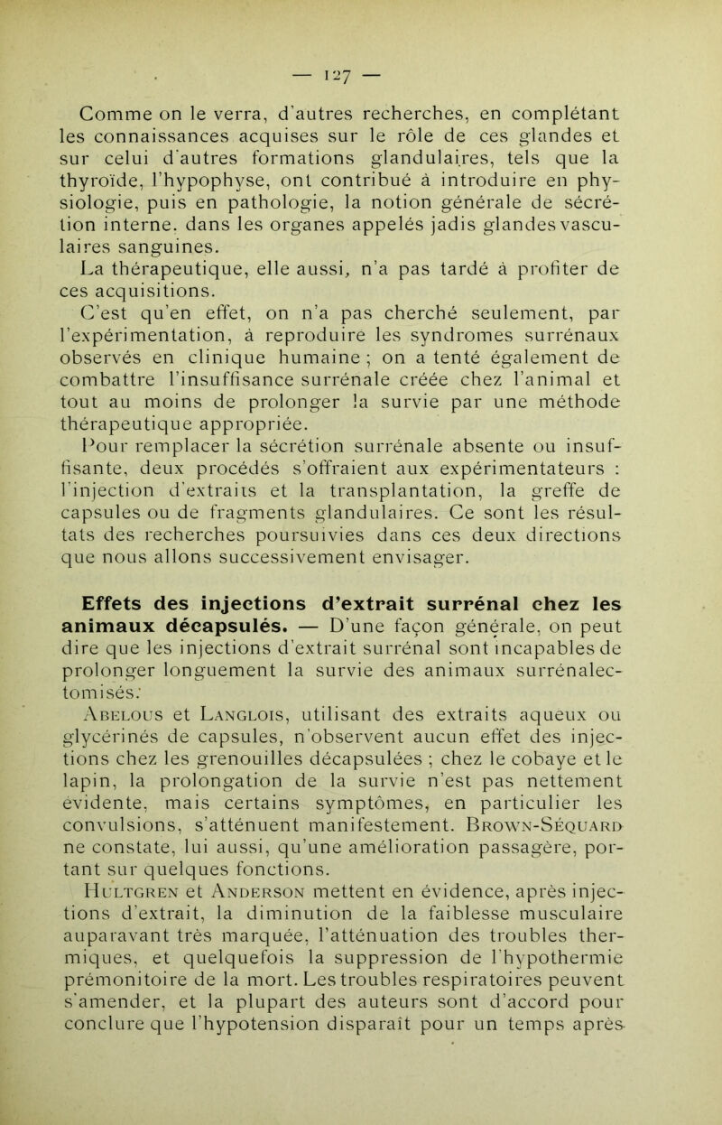 Comme on le verra, d’autres recherches, en complétant les connaissances acquises sur le rôle de ces glandes et sur celui d'autres formations glandulaires, tels que la thyroïde, l’hypophyse, ont contribué à introduire en phy- siologie, puis en pathologie, la notion générale de sécré- tion interne, dans les organes appelés jadis glandes vascu- laires sanguines. La thérapeutique, elle aussi, n’a pas tardé à profiter de ces acquisitions. C’est qu’en effet, on n’a pas cherché seulement, par l’expérimentation, à reproduire les syndromes surrénaux observés en clinique humaine ; on a tenté également de combattre l’insuffisance surrénale créée chez l’animal et tout au moins de prolonger la survie par une méthode thérapeutique appropriée. l^our remplacer la sécrétion surrénale absente ou insuf- fisante, deux procédés s’offraient aux expérimentateurs : l’injection d’extraiis et la transplantation, la greffe de capsules ou de fragments glandulaires. Ce sont les résul- tats des recherches poursuivies dans ces deux directions que nous allons successivement envisager. Effets des injections d’extrait surrénal chez les animaux décapsulés. — D’une façon générale, on peut dire que les injections d’extrait surrénal sont incapables de prolonger longuement la survie des animaux surrénalec- tomisés.’ Abelous et Langlois, utilisant des extraits aqueux ou glycérinés de capsules, n’observent aucun effet des injec- tions chez les grenouilles décapsulées ; chez le cobaye et le lapin, la prolongation de la survie n’est pas nettement évidente, mais certains symptômes, en particulier les convulsions, s’atténuent manifestement. Brown-Séquari> ne constate, lui aussi, qu’une amélioration passagère, por- tant sur quelques fonctions. Hultgren et Anderson mettent en évidence, après injec- tions d’extrait, la diminution de la faiblesse musculaire auparavant très marquée, l’atténuation des troubles ther- miques, et quelquefois la suppression de l’hypothermie prémonitoire de la mort. Les troubles respiratoires peuvent s’amender, et la plupart des auteurs sont d’accord pour conclure que l’hypotension disparaît pour un temps après