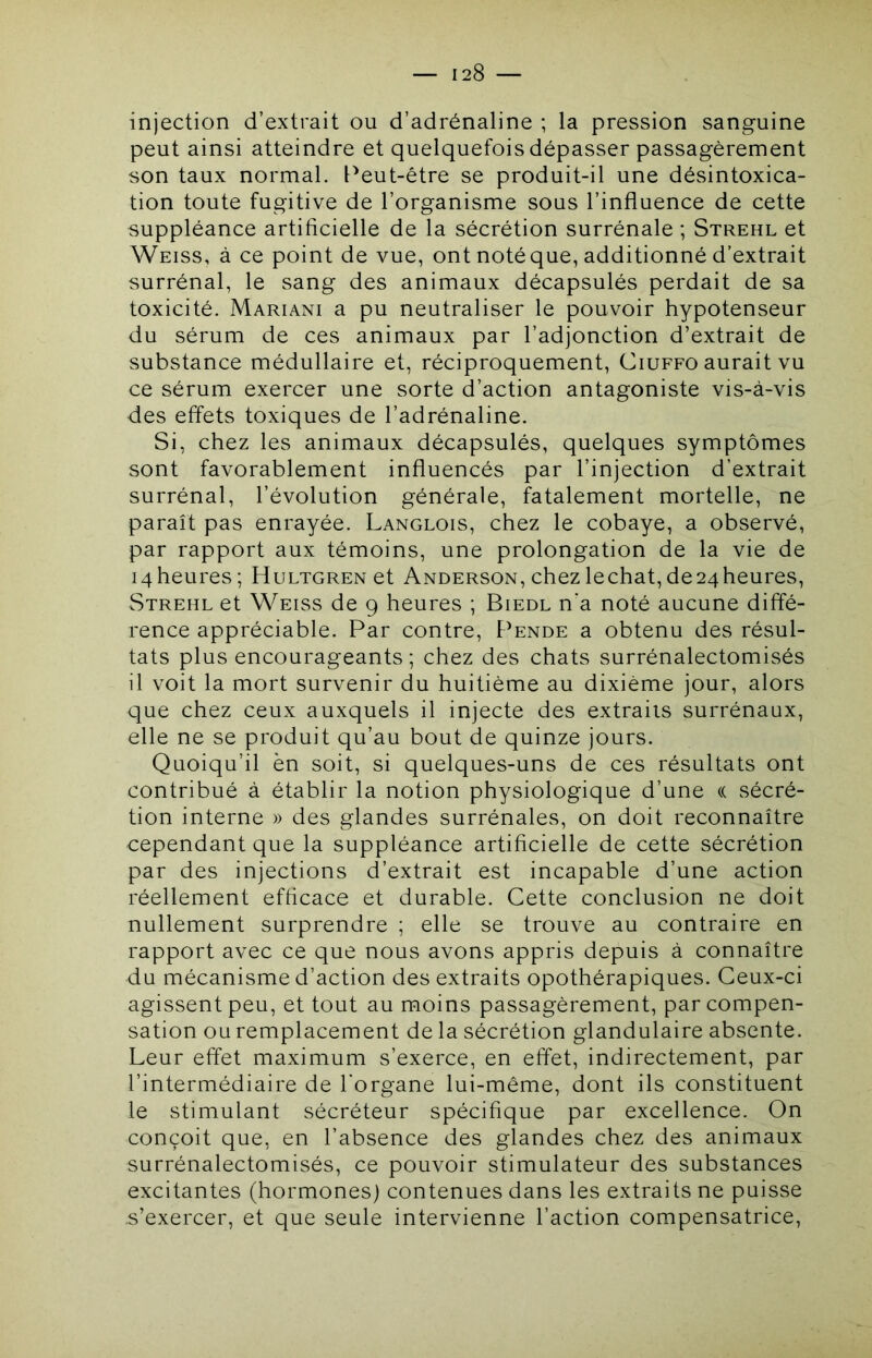injection d’extrait ou d’adrénaline ; la pression sanguine peut ainsi atteindre et quelquefois dépasser passagèrement son taux normal. Peut-être se produit-il une désintoxica- tion toute fugitive de l’organisme sous l’influence de cette suppléance artificielle de la sécrétion surrénale ; Strehl et Weiss, à ce point de vue, ont notéque, additionné d’extrait surrénal, le sang des animaux décapsulés perdait de sa toxicité. Mariani a pu neutraliser le pouvoir hypotenseur du sérum de ces animaux par l’adjonction d’extrait de substance médullaire et, réciproquement, Ciuffo aurait vu ce sérum exercer une sorte d’action antagoniste vis-à-vis des effets toxiques de l’adrénaline. Si, chez les animaux décapsulés, quelques symptômes sont favorablement influencés par l’injection d’extrait surrénal, l’évolution générale, fatalement mortelle, ne paraît pas enrayée. Langlois, chez le cobaye, a observé, par rapport aux témoins, une prolongation de la vie de 14 heures; HuLTGRENet Anderson, chez léchât, de 24 heures, Strehl et Weiss de 9 heures ; Biedl n'a noté aucune diffé- rence appréciable. Par contre. Pende a obtenu des résul- tats plus encourageants ; chez des chats surrénalectomisés il voit la mort survenir du huitième au dixième jour, alors que chez ceux auxquels il injecte des extraits surrénaux, elle ne se produit qu’au bout de quinze jours. Quoiqu’il èn soit, si quelques-uns de ces résultats ont contribué à établir la notion physiologique d’une (( sécré- tion interne » des glandes surrénales, on doit reconnaître cependant que la suppléance artificielle de cette sécrétion par des injections d’extrait est incapable d’une action réellement efficace et durable. Cette conclusion ne doit nullement surprendre ; elle se trouve au contraire en rapport avec ce que nous avons appris depuis à connaître du mécanisme d’action des extraits opothérapiques. Ceux-ci agissent peu, et tout au moins passagèrement, par compen- sation ou remplacement de la sécrétion glandulaire absente. Leur effet maximum s’exerce, en effet, indirectement, par l’intermédiaire de l'organe lui-même, dont ils constituent le stimulant sécréteur spécifique par excellence. On conçoit que, en l’absence des glandes chez des animaux surrénalectomisés, ce pouvoir stimulateur des substances excitantes (hormones) contenues dans les extraits ne puisse s’exercer, et que seule intervienne l’action compensatrice.