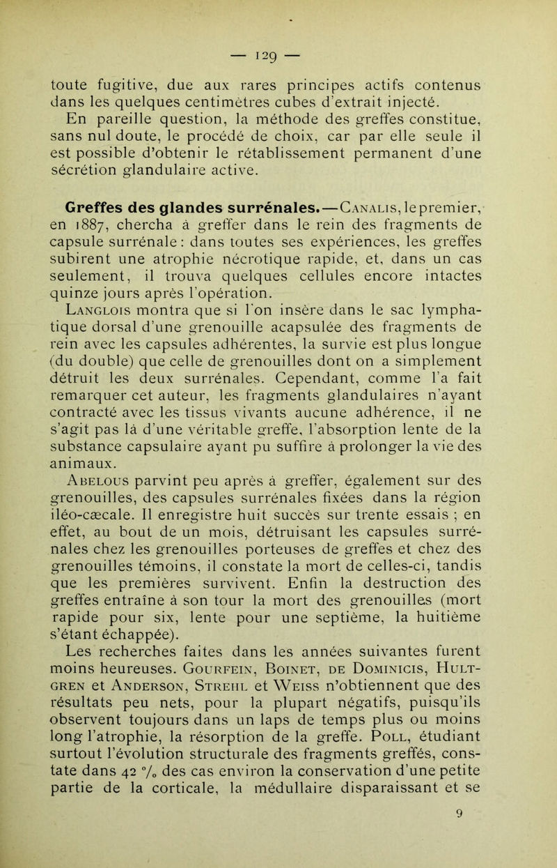 I2Q toute fugitive, due aux rares principes actifs contenus dans les quelques centimètres cubes d’extrait injecté. En pareille question, la méthode des greffes constitue, sans nul doute, le procédé de choix, car par elle seule il est possible d’obtenir le rétablissement permanent d’une sécrétion glandulaire active. Greffes des glandes surrénales.—Canalis, le premier, en 1887, chercha à greffer dans le rein des fragments de capsule surrénale: dans toutes ses expériences, les greffes subirent une atrophie nécrotique rapide, et, dans un cas seulement, il trouva quelques cellules encore intactes quinze jours après l’opération. Langlois montra que si l'on insère dans le sac lympha- tique dorsal d’une grenouille acapsulée des fragments de rein avec les capsules adhérentes, la survie est plus longue (du double) que celle de grenouilles dont on a simplement détruit les deux surrénales. Cependant, comme l’a fait remarquer cet auteur, les fragments glandulaires n’ayant contracté avec les tissus vivants aucune adhérence, il ne s’agit pas là d’une véritable greffe, l’absorption lente de la substance capsulaire ayant pu suffire à prolonger la vie des animaux. Abelous parvint peu après à greffer, également sur des grenouilles, des capsules surrénales fixées dans la région iléo-cæcale. Il enregistre huit succès sur trente essais ; en effet, au bout de un mois, détruisant les capsules surré- nales chez les grenouilles porteuses de greffes et chez des grenouilles témoins, il constate la mort de celles-ci, tandis que les premières survivent. Enfin la destruction des greffes entraîne à son tour la mort des grenouilles (mort rapide pour six, lente pour une septième, la huitième s’étant échappée). Les recherches faites dans les années suivantes furent moins heureuses. Gourfein, Boinet, de Dominicis, Hult- GREN et Anderson, Strehl et Weiss n’obtiennent que des résultats peu nets, pour la plupart négatifs, puisqu’ils observent toujours dans un laps de temps plus ou moins long l’atrophie, la résorption de la greffe. Poll, étudiant surtout l’évolution structurale des fragments greffés, cons- tate dans 42 Vo des cas environ la conservation d’une petite partie de la corticale, la médullaire disparaissant et se