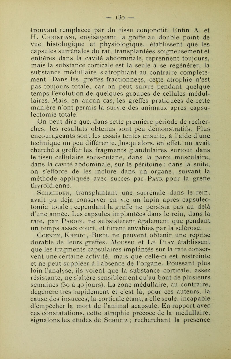 — i3o — trouvant remplacée par du tissu conjonctif. Enfin A. et H. Christiani, envisageant la greffe au double point de vue histologique et physiologique, établissent que les capsules surrénales du rat, transplantées soigneusement et entières dans la cavité abdominale, reprennent toujours, mais la substance corticale est la seule à se régénérer, la substance médullaire s’atrophiant au contraire complète- ment. Dans les greffes fractionnées, cette atrophie n’est pas toujours totale, car on peut suivre pendant quelque temps l’évolution de quelques groupes de cellules médul- laires. Mais, en aucun cas, les greffes pratiquées de cette manière n’ont permis la survie des animaux après capsu- lectomie totale. On peut dire que, dans cette première période de recher- ches, les résultats obtenus sont peu démonstratifs. Plus encourageants sont les essais tentés ensuite, à l’aide d’une technique un peu différente. Jusqu’alors, en effet, on avait cherché à greffer les fragments glandulaires surtout dans le tissu cellulaire sous-cutané, dans la paroi musculaire, dans la cavité abdominale, sur le péritoine : dans la suite, on s’efforce de les inclure dans un organe, suivant la méthode appliquée avec succès par Payr pour la greffe thyroïdienne. ScHMiEDEN, transplantant une surrénale dans le rein, avait pu déjà conserver en vie un lapin après capsulec- tomie totale ; cependant la greffe ne persista pas au delà d’une année. Les capsules implantées dans le rein, dans la rate, par Parodi, ne subsistèrent également que pendant un temps assez court, et furent envahies par la sclérose. CoENEN, Kreidl, Biedl ne peuvent obtenir une reprise durable de leurs greffes. Moussu et Le Play établissent que les fragments capsulaires implantés sur la rate conser- vent une certaine activité, mais que celle-ci est restreinte et ne peut suppléer à l’absence de l’organe. Poussant plus loin l’analyse, ils voient que la substance corticale, assez résistante, ne s’altère sensiblement qu’au bout de plusieurs semaines (3o à 40 jours). La zone médullaire, au contraire, dégénère très rapidement et c’est là, pour ces auteurs, la cause des insuccès, la corticale étant, à elle seule, incapable d’empêcher la mort de l’animal acapsulé. En rapport avec ces constatations, cette atrophie précoce de la médullaire, signalons les études de Schiota ; recherchant la présence