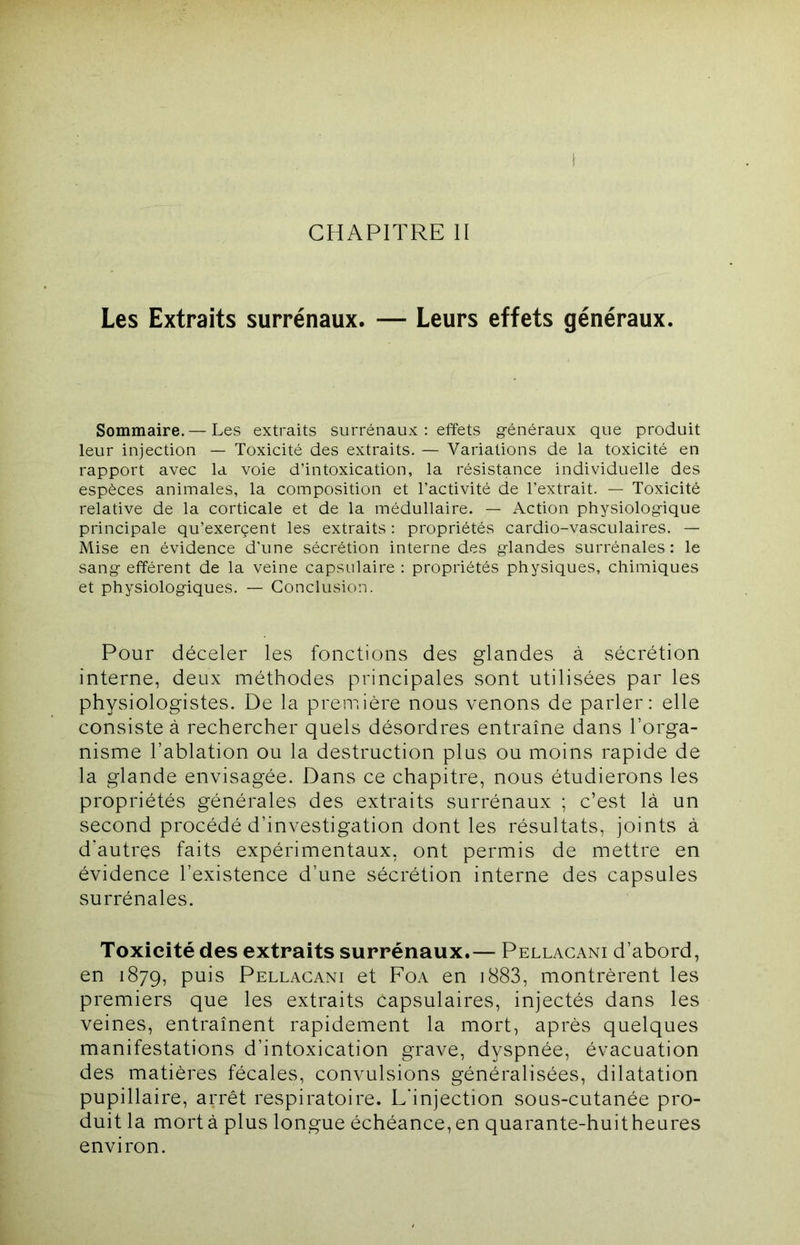 CHAPITRE II Les Extraits surrénaux. — Leurs effets généraux. Sommaire. — Les extraits surrénaux : effets g-énéraux que produit leur injection — Toxicité des extraits. — Variations de la toxicité en rapport avec la voie d’intoxication, la résistance individuelle des espèces animales, la composition et l’activité de l’extrait. — Toxicité relative de la corticale et de la médullaire. — Action physiologique principale qu’exerçent les extraits : propriétés cardio-vasculaires. — Mise en évidence d’une sécrétion interne des glandes surrénales : le sang efférent de la veine capsulaire : propriétés physiques, chimiques et physiologiques. — Conclusion. Pour déceler les fonctions des glandes à sécrétion interne, deux méthodes principales sont utilisées par les physiologistes. De la première nous venons de parler: elle consiste à rechercher quels désordres entraîne dans l’orga- nisme l’ablation ou la destruction plus ou moins rapide de la glande envisagée. Dans ce chapitre, nous étudierons les propriétés générales des extraits surrénaux ; c’est là un second procédé d’investigation dont les résultats, joints à d’autres faits expérimentaux, ont permis de mettre en évidence l’existence d’une sécrétion interne des capsules surrénales. Toxicité des extraits surrénaux.— Pellacani d’abord, en 1879, puis Pellacani et Foa en i883, montrèrent les premiers que les extraits capsulaires, injectés dans les veines, entraînent rapidement la mort, après quelques manifestations d’intoxication grave, dyspnée, évacuation des matières fécales, convulsions généralisées, dilatation pupillaire, arrêt respiratoire. L'injection sous-cutanée pro- duit la mort à plus longue échéance, en quarante-huitheures environ.