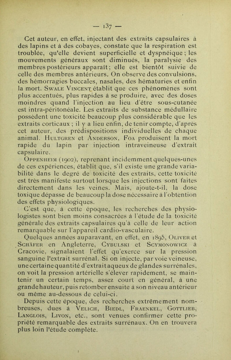 Cet auteur, en effet, injectant des extraits capsulaires à des lapins et à des cobayes, constate que la respiration est troublée, qu’elle devient superficielle et dyspnéique ; les mouvements généraux sont diminués, la paralysie des membres postérieurs apparaît ; elle est bientôt suivie de celle des membres antérieurs. On observe des convulsions, des hémorragies buccales, nasales, des hématuries et enfin la mort. Swale Vincent établit que ces phénomènes sont plus accentués, plus rapides à se produire, avec des doses moindres quand l’injection au lieu d’être sous-cutanée est intra-péritonéale. Les extraits de substance médullaire possèdent une toxicité beaucoup plus considérable que les extraits corticaux ; il y a lieu enfin, de tenir compte, d’après cet auteur, des prédispositions individuelles de chaque animal. Hultgren et Anderson, Foa produisent la mort rapide du lapin par injection intraveineuse d’extrait capsulaire. Oppenheim (1902), reprenant incidemment quelques-unes de ces expériences, établit que, s’il existe une grande varia- bilité dans le degré de toxicité des extraits, cette toxicité est très manifeste surtout lorsque les injections sont faites directement dans les veines. Mais, ajoute-t-il, la dose toxique dépasse de beaucoup la dose nécessaire à l’obtention des effets physiologiques. C’est que, à cette époque, les recherches des physio- logistes sont bien moins consacrées à l’étude de la toxicité générale des extraits capsulaires qu’à celle de leur action remarquable sur l’appareil cardio-vasculaire. Quelques années auparavant, en effet, en 1895, Oliver et ScHÀFER en Angleterre, Cybulski et Scymonowicz à Cracovie, signalaient l’effet qu’exerce sur la pression sanguine l’extrait surrénal. Si on injecte, par voie veineuse, une certaine quantité d’extrait aqueux de glandes surrénales, on voit la pression artérielle s’élever rapidement, se main- tenir un certain temps, assez court en général, à une grandehauteur, puis retomber ensuite à son niveau antérieur ou même au-dessous de celui-ci. Depuis cette époque, des recherches extrêmement nom- breuses, dues à Veligh, Biedl, Fraenkel, Gottlieb, Langlois, Livon, etc., sont venues confirmer cette pro- priété remarquable des extraits surrénaux. On en trouvera plus loin l’étude complète.