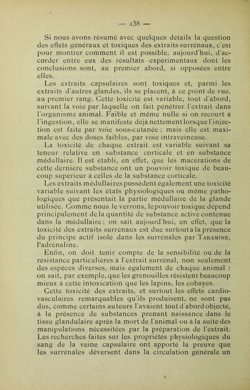 Si nous avons résumé avec quelques détails la question des effets généraux et toxiques des extraits surrénaux, c’est pour montrer comment il est possible, aujourd’hui, d’ac- corder entre eux des résultats expérimentaux dont les conclusions sont, au premier abord, si opposées entre elles. Les extraits capsulaires sont toxiques et, parmi les extraits d’autres glandes, ils se placent, à ce point de vue, au premier rang. Cette toxicité est variable, tout d’abord, suivant la voie par laquelle on fait pénétrer l’extrait dans l’organisme animal. Faible et même nulle si on recourt à l’ingestion, elle se manifeste déjà nettement lorsque l’injec- tion est faite par voie sous-cutanée ; mais elle est maxi- male avec des doses faibles, par voie intraveineuse. La toxicité de chaque extrait est variable suivant sa teneur relative en substance corticale et en substance médullaire. 11 est établi, en effet, que les macérations de cette dernière substance ont un pouvoir toxique de beau- coup supérieur à celles de la substance corticale. Les extraits médullaires possèdent également une toxicité variable suivant les états physiologiques ou même patho- logiques que présentait la partie médullaire de la glande utilisée. Comme nous le verrons, lepouvoir toxique dépend principalement de la quantité de substance active contenue dans la médullaire ; on sait aujourd’hui, en effet, que la toxicité des extraits surrénaux est due surtout à la présence du principe actif isolé dans les surrénales par Takamine, l’adrénaline. Enfin, on doit tenir compte de la sensibilité ou de la résistance particulières à l’extrait surrénal, non seulement des espèces diverses, mais également de chaque animal : on sait, par exemple, que les grenouilles résistent beaucoup mieux à cette intoxication que les lapins, les cobayes. Cette toxicité des extraits^ et surtout les effets cardio- vasculaires remarquables qu’ils produisent, ne sont pas dus, comme certains auteurs l’avaient tout d'abord objecté, à la présence de substances prenant naissance dans le tissu glandulaire après la mort de l’animal ou à la suite des manipulations nécessitées par la préparation de l’extrait. Les recherches faites sur les propriétés physiologiques du sang de la veine capsulaire ont apporté la preuve que les surrénales déversent dans la circulation générale un I