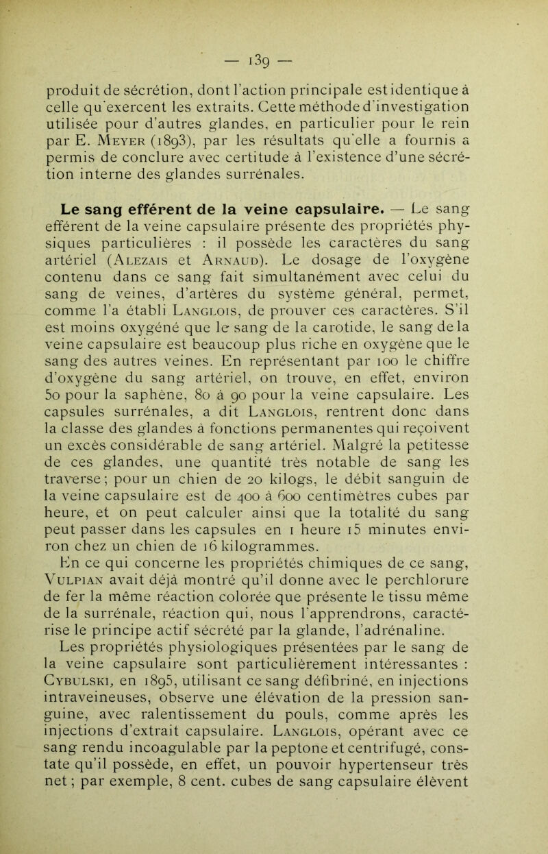 — i3g — produit de sécrétion, dont l’action principale est identique à celle qu'exercent les extraits. Cette méthode d’investigation utilisée pour d’autres glandes, en particulier pour le rein par E. Meyer (1893), par les résultats qu'elle a fournis a permis de conclure avec certitude à l’existence d’une sécré- tion interne des glandes surrénales. Le sang efférent de la veine capsulaire. — Le sang efférent de la veine capsulaire présente des propriétés phy- siques particulières : il possède les caractères du sang artériel (Alezais et Arnaud). Le dosage de l’oxygène contenu dans ce sang fait simultanément avec celui du sang de veines, d’artères du système général, permet, comme l’a établi Langlois, de prouver ces caractères. S’il est moins oxygéné que le sang de la carotide, le sang delà veine capsulaire est beaucoup plus riche en oxygène que le sang des autres veines. En représentant par 100 le chiffre d’oxygène du sang artériel, on trouve, en effet, environ 5o pour la saphène, 80 à 90 pour la veine capsulaire. Les capsules surrénales, a dit Langlois, rentrent donc dans la classe des glandes à fonctions permanentes qui reçoivent un excès considérable de sang artériel. Malgré la petitesse de ces glandes, une quantité très notable de sang les traverse; pour un chien de 20 kilogs, le débit sanguin de la veine capsulaire est de 400 à 600 centimètres cubes par heure, et on peut calculer ainsi que la totalité du sang peut passer dans les capsules en i heure i5 minutes envi- ron chez un chien de 16 kilogrammes. En ce qui concerne les propriétés chimiques de ce sang, VuLPiAN avait déjà montré qu’il donne avec le perchlorure de fer la même réaction colorée que présente le tissu même de la surrénale, réaction qui, nous l'apprendrons, caracté- rise le principe actif sécrété par la glande, l’adrénaline. Les propriétés physiologiques présentées par le sang de la veine capsulaire sont particulièrement intéressantes : CvBULSKg en 1895, utilisant ce sang défibriné, en injections intraveineuses, observe une élévation de la pression san- guine, avec ralentissement du pouls, comme après les injections d’extrait capsulaire. Langlois, opérant avec ce sang rendu incoagulable par la peptone et centrifugé, cons- tate qu’il possède, en effet, un pouvoir hypertenseur très net ; par exemple, 8 cent, cubes de sang capsulaire élèvent