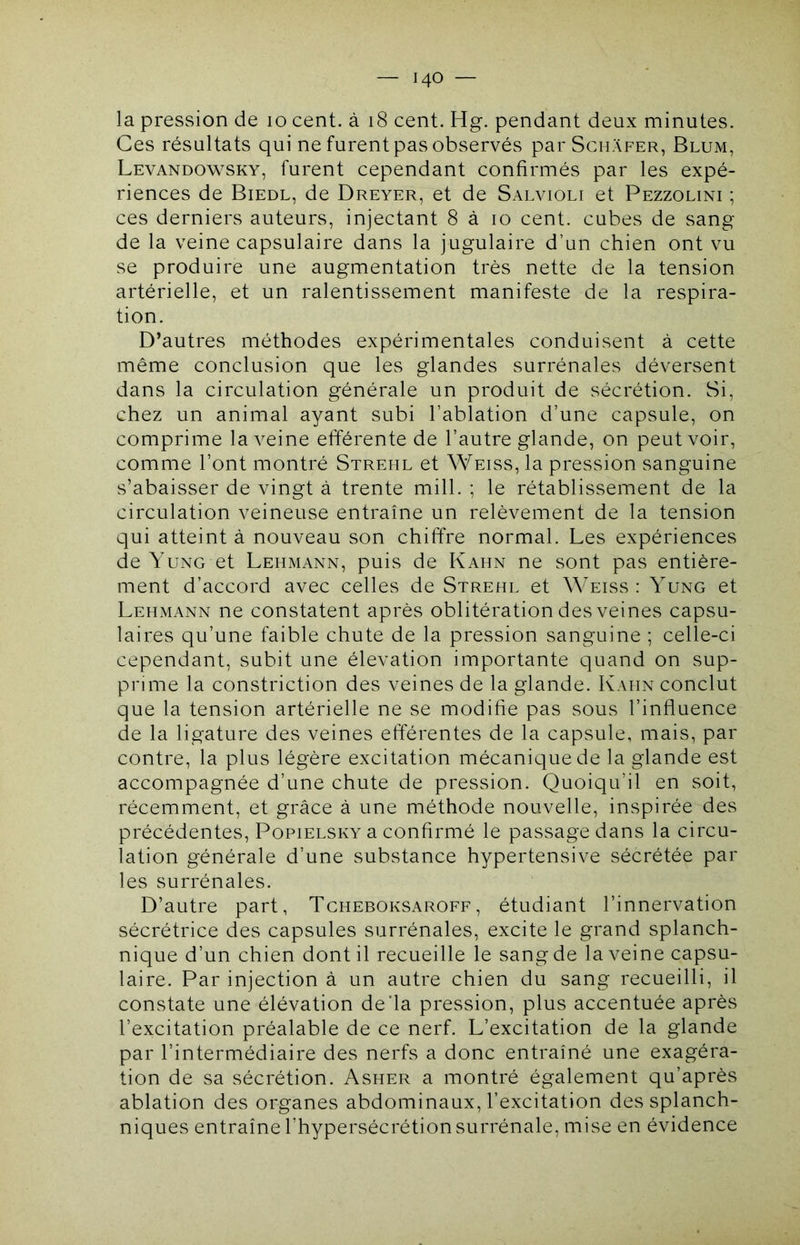 la pression de 10 cent, à 18 cent. Hg. pendant deux minutes. Ces résultats qui ne furent pas observés par Schafer, Blum, Levandowsky, furent cependant confirmés par les expé- riences de Biedl, de Dreyer, et de Salvioli et Pezzolini ; ces derniers auteurs, injectant 8 à 10 cent, cubes de sang de la veine capsulaire dans la jugulaire d’un chien ont vu se produire une augmentation très nette de la tension artérielle, et un ralentissement manifeste de la respira- tion. D’autres méthodes expérimentales conduisent à cette même conclusion que les glandes surrénales déversent dans la circulation générale un produit de sécrétion. Si, chez un animal ayant subi l’ablation d’une capsule, on comprime la veine efférente de l’autre glande, on peut voir, comme l’ont montré Streml et Weiss, la pression sanguine s’abaisser de vingt à trente mill. ; le rétablissement de la circulation veineuse entraîne un relèvement de la tension qui atteint à nouveau son chiffre normal. Les expériences de Yung et Lehmann, puis de Kahn ne sont pas entière- ment d’accord avec celles de Strehl et Weiss : Yung et Lehmann ne constatent après oblitération des veines capsu- laires qu’une faible chute de la pression sanguine ; celle-ci cependant, subit une élévation importante quand on sup- prime la constriction des veines de la glande. Kahn conclut que la tension artérielle ne se modifie pas sous l’influence de la ligature des veines efferentes de la capsule, mais, par contre, la plus légère excitation mécanique de la glande est accompagnée d’une chute de pression. Quoiqu’il en soit, récemment, et grâce à une méthode nouvelle, inspirée des précédentes, Popielsky a confirmé le passage dans la circu- lation générale d’une substance hypertensive sécrétée par les surrénales. D’autre part, Tcheboksaroff, étudiant l’innervation sécrétrice des capsules surrénales, excite le grand splanch- nique d’un chien dont il recueille le sang de la veine capsu- laire. Par injection à un autre chien du sang recueilli, il constate une élévation de’la pression, plus accentuée après l’excitation préalable de ce nerf. L’excitation de la glande par l’intermédiaire des nerfs a donc entraîné une exagéra- tion de sa sécrétion. Asher a montré également qu’après ablation des organes abdominaux, l’excitation des splanch- niques entraîne l’hypersécrétion surrénale, mise en évidence