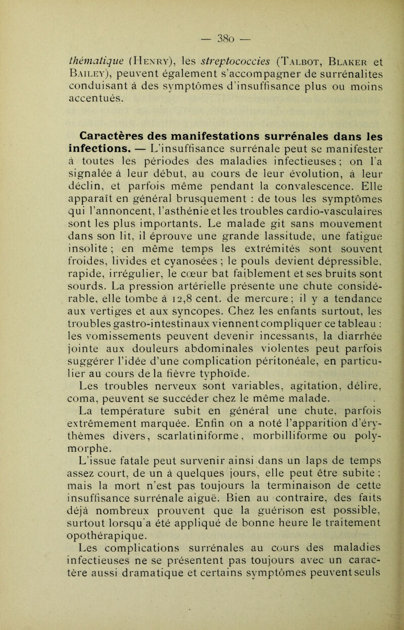 thématique (Henry), les streptococcies (Talbot, Blaker et Bailey), peuvent également s’accompagner de surrénalites conduisant à des symptômes d’insuffisance plus ou moins accentués. Caractères des manifestations surrénales dans les infections. — L’insuffisance surrénale peut se manifester à toutes les périodes des maladies infectieuses; on l’a signalée à leur début, au cours de leur évolution, à leur déclin, et parfois même pendant la convalescence. Elle apparaît en général brusquement : de tous les symptômes qui l’annoncent, l’asthénie et les troubles cardio-vasculaires sont les plus importants. Le malade git sans mouvement dans son lit, il éprouve une grande lassitude, une fatigue insolite ; en même temps les extrémités sont souvent froides, livides et cyanosées ; le pouls devient dépressible, rapide, irrégulier, le cœur bat faiblement et ses bruits sont sourds. La pression artérielle présente une chute considé- rable, elle tombe à 12,8 cent, de mercure; il y a tendance aux vertiges et aux syncopes. Chez les enfants surtout, les troubles gastro-intestinaux viennent compliquer ce tableau : les vomissements peuvent devenir incessants, la diarrhée jointe aux douleurs abdominales violentes peut parfois suggérer l’idée d’une complication péritonéale, en particu- lier au cours de la fièvre typhoïde. Les troubles nerveux sont variables, agitation, délire, coma, peuvent se succéder chez le même malade. La température subit en général une chute, parfois extrêmement marquée. Enfin on a noté l’apparition d’éry- thèmes divers, scarlatiniforme, morbilliforme ou poly- morphe. L’issue fatale peut survenir ainsi dans un laps de temps assez court, de un à quelques jours, elle peut être subite ; mais la mort n’est pas toujours la terminaison de cette insuffisance surrénale aiguë. Bien au contraire, des faits déjà nombreux prouvent que la guérison est possible, surtout lorsqu'à été appliqué de bonne heure le traitement opothérapique. Les complications surrénales au cours des maladies infectieuses ne se présentent pas toujours avec un carac- tère aussi dramatique et certains symptômes peuvent seuls