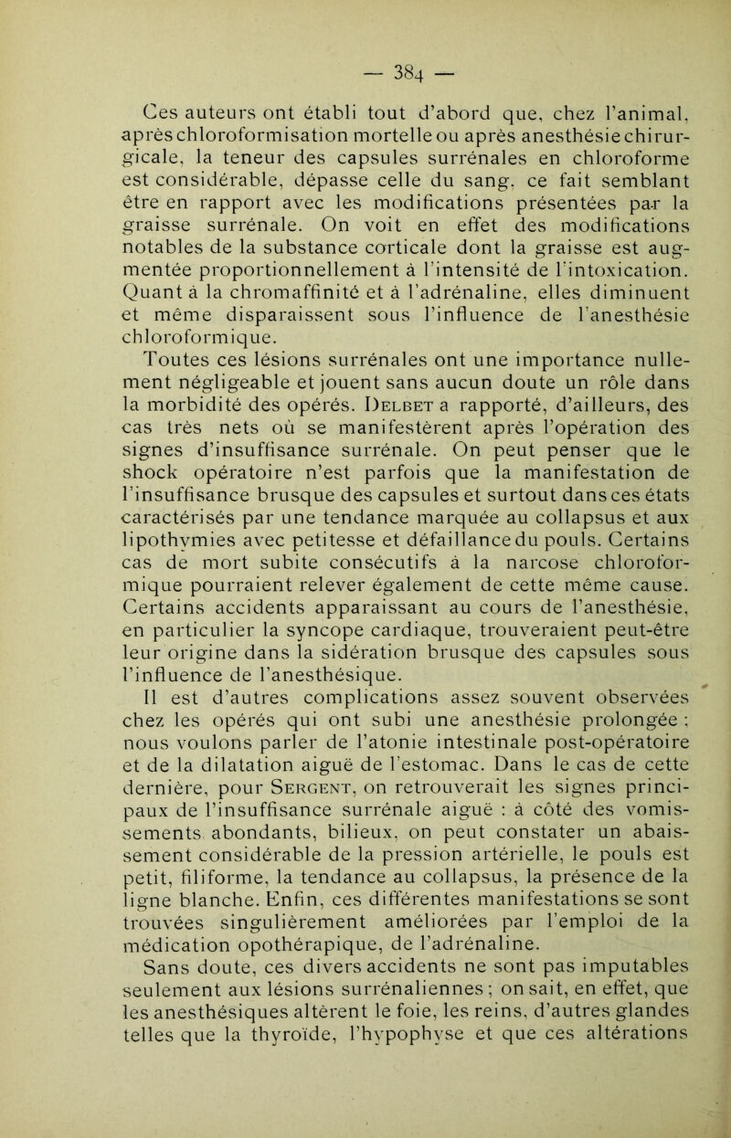 Ces auteurs ont établi tout d’abord que, chez l’animal, après chloroformisation mortelle ou après anesthésie chirur- gicale, la teneur des capsules surrénales en chloroforme est considérable, dépasse celle du sang, ce fait semblant être en rapport avec les modifications présentées pa-r la graisse surrénale. On voit en effet des modifications notables de la substance corticale dont la graisse est aug- mentée proportionnellement à l’intensité de l'intoxication. Quant à la chromaffinité et à l’adrénaline, elles diminuent et même disparaissent sous l’influence de l’anesthésie chloroformique. Toutes ces lésions surrénales ont une importance nulle- ment négligeable et jouent sans aucun doute un rôle dans la morbidité des opérés. Delbet a rapporté, d’ailleurs, des cas très nets où se manifestèrent après l’opération des signes d’insuffisance surrénale. On peut penser que le shock opératoire n’est parfois que la manifestation de l’insuffisance brusque des capsules et surtout dansces états caractérisés par une tendance marquée au collapsus et aux lipothvmies avec petitesse et défaillance du pouls. Certains cas de mort subite consécutifs à la narcose chlorofor- mique pourraient relever également de cette même cause. Certains accidents apparaissant au cours de l’anesthésie, en particulier la syncope cardiaque, trouveraient peut-être leur origine dans la sidération brusque des capsules sous l’influence de l’anesthésique. Il est d’autres complications assez souvent observées chez les opérés qui ont subi une anesthésie prolongée ; nous voulons parler de l’atonie intestinale post-opératoire et de la dilatation aiguë de l’estomac. Dans le cas de cette dernière, pour Sergent, on retrouverait les signes princi- paux de l’insuffisance surrénale aiguë : à côté des vomis- sements abondants, bilieux, on peut constater un abais- sement considérable de la pression artérielle, le pouls est petit, filiforme, la tendance au collapsus, la présence de la ligne blanche. Enfin, ces différentes manifestations se sont trouvées singulièrement améliorées par l’emploi de la médication opothérapique, de l’adrénaline. Sans doute, ces divers accidents ne sont pas imputables seulement aux lésions surrénaliennes ; on sait, en effet, que les anesthésiques altèrent le foie, les reins, d’autres glandes telles que la thyroïde, l’hypophyse et que ces altérations