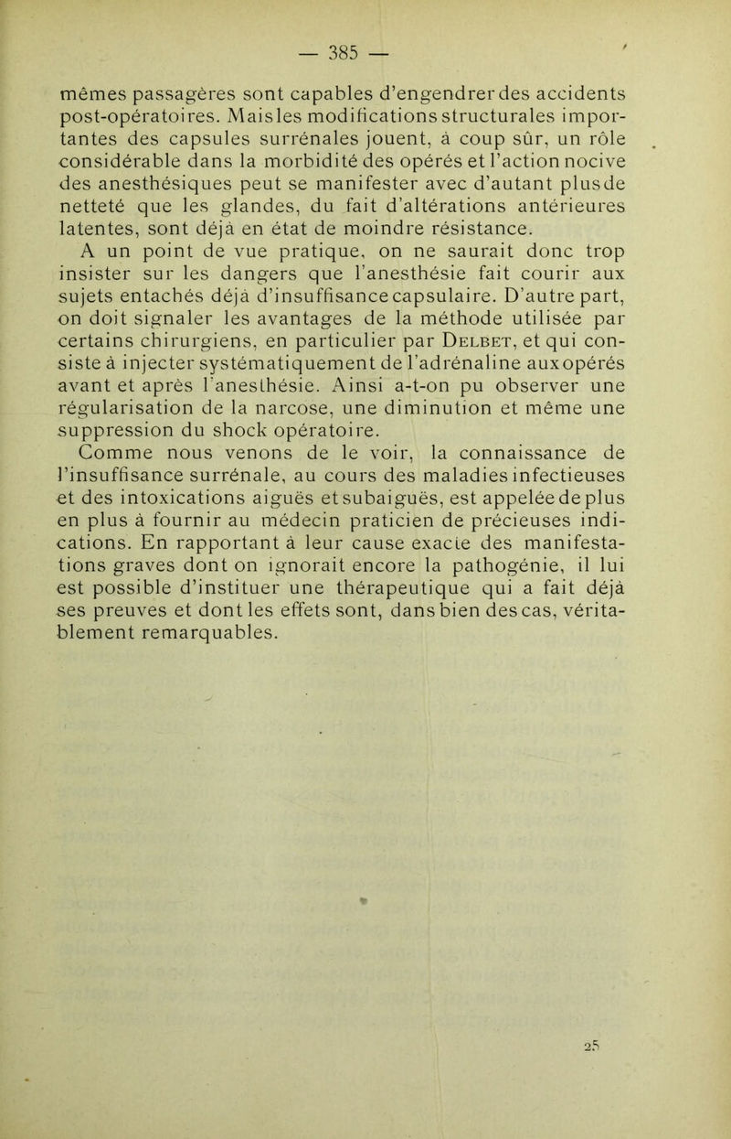 mêmes passagères sont capables d’engendrer des accidents post-opératoires. Maisles modifications structurales impor- tantes des capsules surrénales jouent, à coup sûr, un rôle considérable dans la morbidité des opérés et l’action nocive des anesthésiques peut se manifester avec d’autant plusde netteté que les glandes, du fait d’altérations antérieures latentes, sont déjà en état de moindre résistance. A un point de vue pratique, on ne saurait donc trop insister sur les dangers que l’anesthésie fait courir aux sujets entachés déjà d’insuffisance capsulaire. D’autre part, on doit signaler les avantages de la méthode utilisée par certains chirurgiens, en particulier par Delbet, et qui con- siste à injecter systématiquement de l’adrénaline auxopérés avant et après l’anesthésie. Ainsi a-t-on pu observer une régularisation de la narcose, une diminution et même une suppression du shock opératoire. Comme nous venons de le voir, la connaissance de l’insuffisance surrénale, au cours des maladies infectieuses et des intoxications aiguës et subaiguës, est appelée de plus en plus à fournir au médecin praticien de précieuses indi- cations. En rapportant à leur cause exacte des manifesta- tions graves dont on ignorait encore la pathogénie, il lui est possible d’instituer une thérapeutique qui a fait déjà ses preuves et dont les effets sont, dans bien des cas, vérita- blement remarquables. 2.s