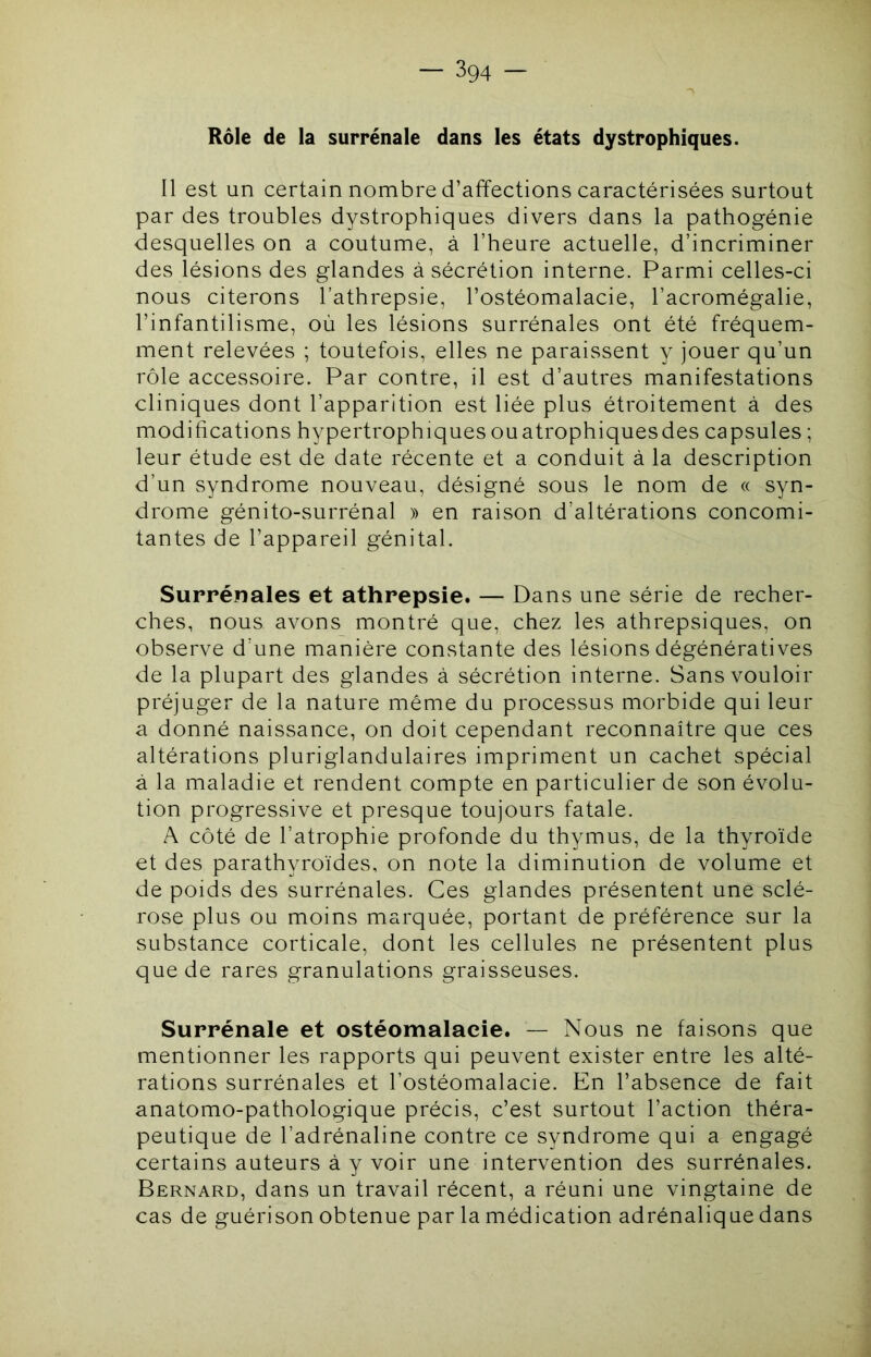 Rôle de la surrénale dans les états dystrophiques. Il est un certain nombre d’affections caractérisées surtout par des troubles dystrophiques divers dans la pathogénie desquelles on a coutume, à l’heure actuelle, d’incriminer des lésions des glandes à sécrétion interne. Parmi celles-ci nous citerons l’athrepsie, l’ostéomalacie, l’acromégalie, l’infantilisme, où les lésions surrénales ont été fréquem- ment relevées ; toutefois, elles ne paraissent y jouer qu’un rôle accessoire. Par contre, il est d’autres manifestations cliniques dont l’apparition est liée plus étroitement à des modifications hypertrophiques ou atrophiques des capsules ; leur étude est de date récente et a conduit à la description d’un syndrome nouveau, désigné sous le nom de « syn- drome génito-surrénal » en raison d’altérations concomi- tantes de l’appareil génital. Surrénales et athrepsie. — Dans une série de recher- ches, nous avons montré que, chez les athrepsiques, on observe d’une manière constante des lésions dégénératives de la plupart des glandes à sécrétion interne. Sans vouloir préjuger de la nature même du processus morbide qui leur a donné naissance, on doit cependant reconnaître que ces altérations pluriglandulaires impriment un cachet spécial à la maladie et rendent compte en particulier de son évolu- tion progressive et presque toujours fatale. A côté de l’atrophie profonde du thymus, de la thyroïde et des parathyroïdes, on note la diminution de volume et de poids des surrénales. Ces glandes présentent une sclé- rose plus ou moins marquée, portant de préférence sur la substance corticale, dont les cellules ne présentent plus que de rares granulations graisseuses. Surrénale et ostéomalacie. — Nous ne faisons que mentionner les rapports qui peuvent exister entre les alté- rations surrénales et l’ostéomalacie. En l’absence de fait anatomo-pathologique précis, c’est surtout l’action théra- peutique de l’adrénaline contre ce syndrome qui a engagé certains auteurs à y voir une intervention des surrénales. Bernard, dans un travail récent, a réuni une vingtaine de cas de guérison obtenue par la médication adrénalique dans