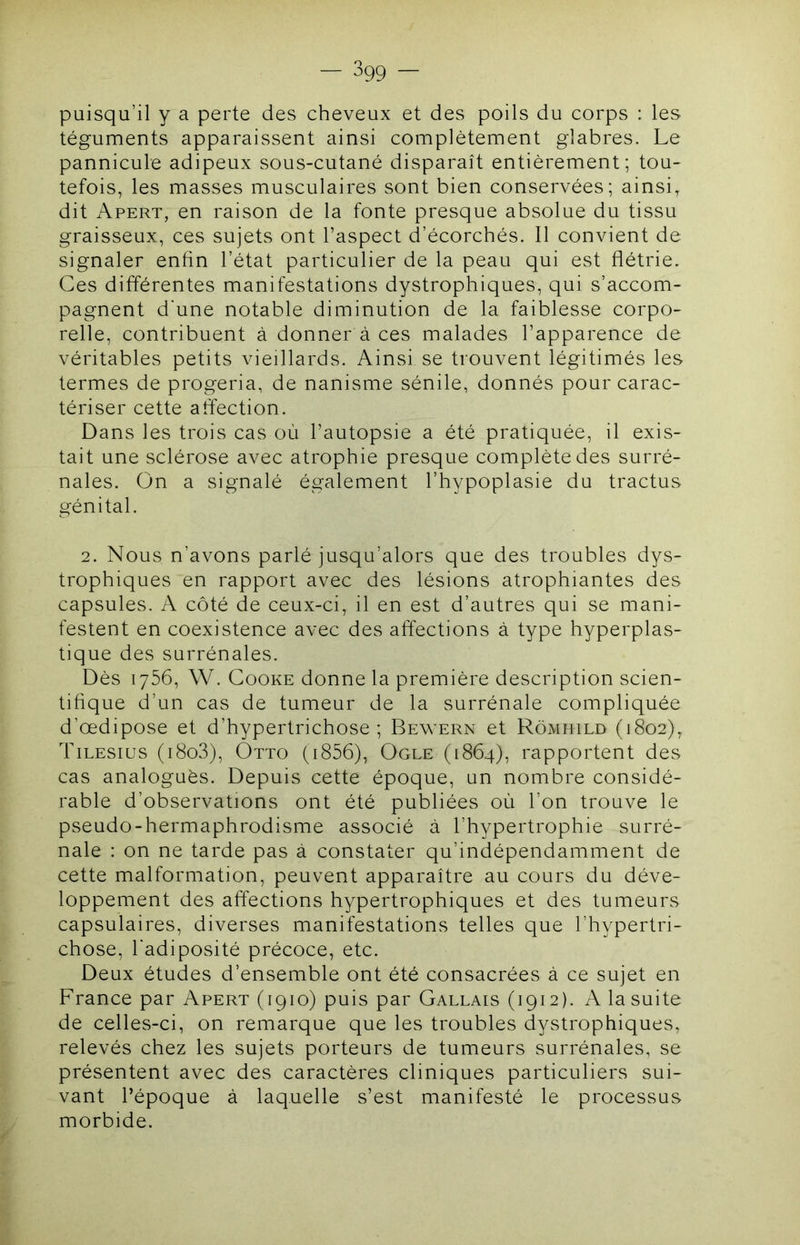 puisqu’il y a perte des cheveux et des poils du corps : les téguments apparaissent ainsi complètement glabres. Le pannicule adipeux sous-cutané disparaît entièrement; tou- tefois, les masses musculaires sont bien conservées; ainsi, dit Apert, en raison de la fonte presque absolue du tissu graisseux, ces sujets ont l’aspect d’écorchés. Il convient de signaler enfin l’état particulier de la peau qui est flétrie. Ces différentes manifestations dystrophiques, qui s’accom- pagnent d’une notable diminution de la faiblesse corpo- relle, contribuent à donner à ces malades l’apparence de véritables petits vieillards. Ainsi se trouvent légitimés les termes de progeria, de nanisme sénile, donnés pour carac- tériser cette affection. Dans les trois cas où l’autopsie a été pratiquée, il exis- tait une sclérose avec atrophie presque complète des surré- nales. On a signalé également l’hypoplasie du tractus génital. 2. Nous n’avons parlé jusqu’alors que des troubles dys- trophiques en rapport avec des lésions atrophiantes des capsules. A côté de ceux-ci, il en est d’autres qui se mani- festent en coexistence avec des affections à type hyperplas- tique des surrénales. Dès 1756, W. CooKE donne la première description scien- tifique d’un cas de tumeur de la surrénale compliquée d’œdipose et d’hypertrichose ; Bewern et Rômhild (1802), Tilesius (i8o3), Otto (i856), Ogle (1864), rapportent des cas analogues. Depuis cette époque, un nombre considé- rable d’observations ont été publiées où l’on trouve le pseudo-hermaphrodisme associé à l’hypertrophie surré- nale : on ne tarde pas à constater qu’indépendamment de cette malformation, peuvent apparaître au cours du déve- loppement des affections hypertrophiques et des tumeurs capsulaires, diverses manifestations telles que l’hypertri- chose, l'adiposité précoce, etc. Deux études d’ensemble ont été consacrées à ce sujet en France par Apert (1910) puis par Gallais (1912). A la suite de celles-ci, on remarque que les troubles dystrophiques, relevés chez les sujets porteurs de tumeurs surrénales, se présentent avec des caractères cliniques particuliers sui- vant l’époque à laquelle s’est manifesté le processus morbide.