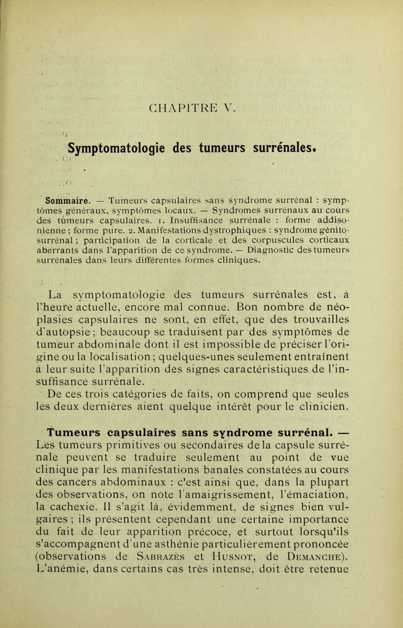 CHAPITRE V. Symptomatologie des tumeurs surrénales. Sommaire. — Tumeurs capsulaires sans syndrome surrénal : symp- tômes g-énéraux, symptômes locaux. — Syndromes surrénaux au cours des tumeurs capsulaires, i. Insuffisance surrénale : forme addiso- nienne ; forme pure. 2. Manifestations dystrophiques : syndrome génito- surrénal ; participation de la corticale et des corpuscules corticaux aberrants dans l’apparition de ce syndrome. — Diagnostic des tumeurs surrénales dans leurs différentes formes cliniques. La symptomatologie des tumeurs surrénales est, à l’heure actuelle, encore mal connue. Bon nombre de néo- plasies capsulaires ne sont, en effet, que des trouvailles d’autopsie; beaucoup se traduisent par des symptômes de tumeur abdominale dont il est impossible de préciser l’ori- gine ou la localisation ; quelques-unes seulement entraînent à leur suite l’apparition des signes caractéristiques de l’in- suffisance surrénale. De ces trois catégories de faits, on comprend que seules les deux dernières aient quelque intérêt pour le clinicien. Tumeurs capsulaires sans syndrome surrénal. — Les tumeurs primitives ou secondaires delà capsule surré- nale peuvent se traduire seulement au point de vue clinique par les manifestations banales constatées au cours des cancers abdominaux : c’est ainsi que, dans la plupart des observations, on note l'amaigrissement, l’émaciation, la cachexie. Il s’agit là, évidemment, de signes bien vul- gaires ; ils présentent cependant une certaine importance du fait de leur apparition précoce, et surtout lorsqu’ils s’accompagnent d’une asthénie particulièrement prononcée (observations de S.\brazès et Husnot, de Démanché). L’anémie, dans certains cas très intense, doit être retenue