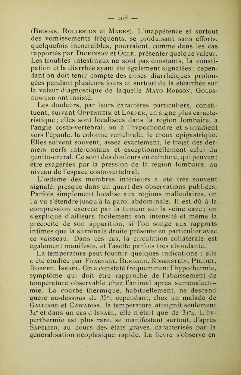 — 4<^(S — (Broüks, Rolleston et Marks). L’inappétence et surtout des vomissements fréquents, se produisant sans efforts, quelquefois incoercibles, pourraient, comme dans les cas rapportés par Dickinson et Ogle, présenter quelque valeur. Les troubles intestinaux ne sont pas constants, la consti- pation et la diarrhée ayant été également signalées ; cepen- dant on doit tenir compte des crises diarrhéiques prolon- gées pendant plusieurs jours et surtout de la stéarrhée sur la valeur diagnostique de laquelle Mayo Robson, Golds- GHWEND ont insisté. Les douleurs, par leurs caractères particuliers, consti- tuent, suivant Oppenheim et Loeper, un signe plus caracté- ristique; elles sont localisées dans la région lombaire, à l’angle costo-vertébral, ou à l’hypochondre et s’irradient vers l’épaule, la colonne vertébrale, le creux épigastrique. Elles suivent souvent, assez exactement, le trajet des der- niers nerfs intercostaux et exceptionnellement celui du génito-crural. Ce sont des douleurs en ceinture, qui peuvent être exagérées par la pression de la région lombaire, au niveau de l’espace costo-vertébral. L’œdème des membres inférieurs a été très souvent signalé, presque dans un quart des observations publiées. Parfois simplement localisé aux régions malléolaires, on l’a vu s’étendre jusqu’à la paroi abdominale. Il est dû à la compression exercée par la tumeur sur la veine cave ; on s’explique d’ailleurs facilement son intensité et même la précocité de son apparition, si l’on songe aux rapports intimes que la surrénale droite présente en particulier avec ce vaisseau. Dans ces cas, la circulation collatérale est également manifeste, et l’ascite parfois très abondante. La température peut fournir quelques indications : elle a été étudiée par Fraenkel, Berdagh, Rosenstein, Pilliet, Robert, Israël. On a constaté fréquemment l’hypothermie, symptôme qui doit être rapproché de l’abaissement de température observable chez l’animal après surrénalecto- mie. La courbe thermique, habituellement, ne descend guère au-dessous de 35; cependant, chez un malade de Galliard et Gawadias. la température atteignit seulement 34 et dans un cas d’IsRAËL, elle n’était que de 3i4. L’hy- perthermie est plus rare, se manifestant surtout, d’après Sapelier, au cours des états graves, caractérisés par la généralisation néoplasique rapide. La fièvre s’observe en