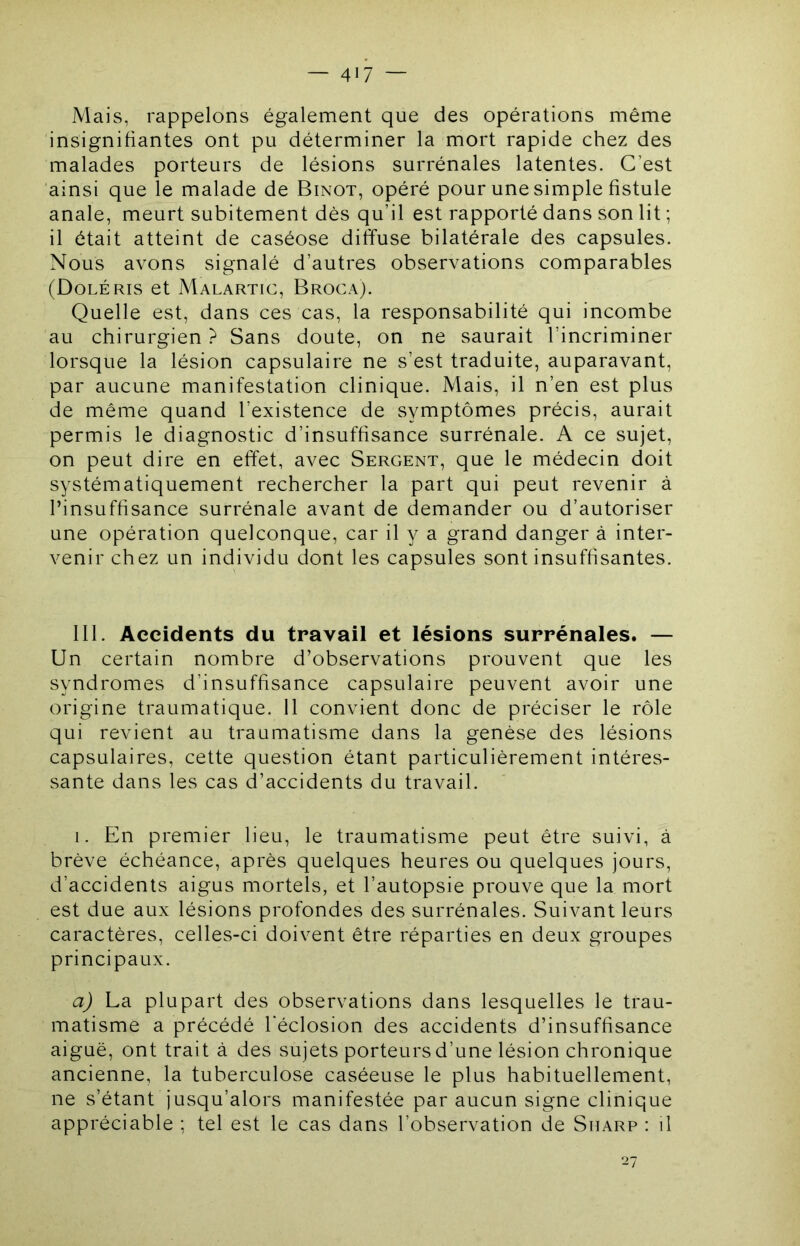 Mais, rappelons également que des opérations même insignifiantes ont pu déterminer la mort rapide chez des malades porteurs de lésions surrénales latentes. C’est ainsi que le malade de Binot, opéré pour une simple fistule anale, meurt subitement dès qu’il est rapporté dans son lit ; il était atteint de caséose diffuse bilatérale des capsules. Nous avons signalé d’autres observations comparables (DoleRIS et Malartic, Broca). Quelle est, dans ces cas, la responsabilité qui incombe au chirurgien ? Sans doute, on ne saurait l’incriminer lorsque la lésion capsulaire ne s’est traduite, auparavant, par aucune manifestation clinique. Mais, il n’en est plus de même quand l’existence de symptômes précis, aurait permis le diagnostic d’insuffisance surrénale. A ce sujet, on peut dire en effet, avec Sergent, que le médecin doit systématiquement rechercher la part qui peut revenir à l’insuffisance surrénale avant de demander ou d’autoriser une opération quelconque, car il y a grand danger à inter- venir chez un individu dont les capsules sont insuffisantes. 111. Accidents du travail et lésions surrénales. — Un certain nombre d’observations prouvent que les syndromes d’insuffisance capsulaire peuvent avoir une origine traumatique. 11 convient donc de préciser le rôle qui revient au traumatisme dans la genèse des lésions capsulaires, cette question étant particulièrement intéres- sante dans les cas d’accidents du travail. I. En premier lieu, le traumatisme peut être suivi, à brève échéance, après quelques heures ou quelques jours, d’accidents aigus mortels, et l’autopsie prouve que la mort est due aux lésions profondes des surrénales. Suivant leurs caractères, celles-ci doivent être réparties en deux groupes principaux. a) La plupart des observations dans lesquelles le trau- matisme a précédé l’éclosion des accidents d’insuffisance aiguë, ont trait à des sujets porteurs d’une lésion chronique ancienne, la tuberculose caséeuse le plus habituellement, ne s’étant jusqu’alors manifestée par aucun signe clinique appréciable ; tel est le cas dans l’observation de Sharp : il