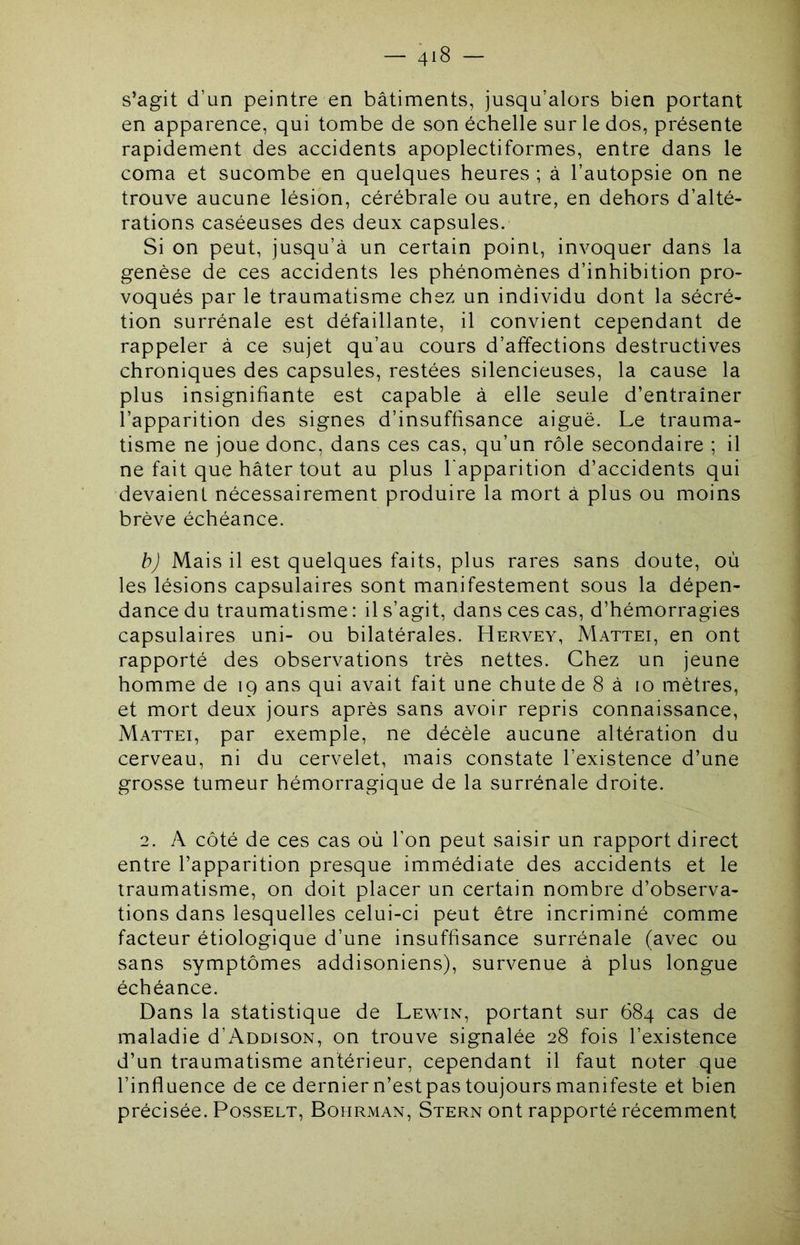 — 4^8 — s’agit d’un peintre en bâtiments, jusqu’alors bien portant en apparence, qui tombe de son échelle sur le dos, présente rapidement des accidents apoplectiformes, entre dans le coma et sucombe en quelques heures ; à l’autopsie on ne trouve aucune lésion, cérébrale ou autre, en dehors d’alté- rations caséeuses des deux capsules. Si on peut, jusqu’à un certain point, invoquer dans la genèse de ces accidents les phénomènes d’inhibition pro- voqués par le traumatisme chez un individu dont la sécré- tion surrénale est défaillante, il convient cependant de rappeler à ce sujet qu’au cours d’affections destructives chroniques des capsules, restées silencieuses, la cause la plus insignifiante est capable à elle seule d’entraîner l’apparition des signes d’insuffisance aiguë. Le trauma- tisme ne joue donc, dans ces cas, qu’un rôle secondaire ; il ne fait que hâter tout au plus l'apparition d’accidents qui devaient nécessairement produire la mort à plus ou moins brève échéance. b) Mais il est quelques faits, plus rares sans doute, où les lésions capsulaires sont manifestement sous la dépen- dance du traumatisme: il s’agit, dans ces cas, d’hémorragies capsulaires uni- ou bilatérales. Hervey, Mattéi, en ont rapporté des observations très nettes. Chez un jeune homme de 19 ans qui avait fait une chute de 8 à 10 mètres, et mort deux jours après sans avoir repris connaissance, Mattéi, par exemple, ne décèle aucune altération du cerveau, ni du cervelet, mais constate l’existence d’une grosse tumeur hémorragique de la surrénale droite. 2. A côté de ces cas où l’on peut saisir un rapport direct entre l’apparition presque immédiate des accidents et le traumatisme, on doit placer un certain nombre d’observa- tions dans lesquelles celui-ci peut être incriminé comme facteur étiologique d’une insuffisance surrénale (avec ou sans symptômes addisoniens), survenue à plus longue échéance. Dans la statistique de Lewin, portant sur 684 cas de maladie d’ÀDDisoN, on trouve signalée 28 fois l’existence d’un traumatisme antérieur, cependant il faut noter que l’influence de ce dernier n’estpas toujours manifeste et bien précisée. PossELT, Bohrman, Stern ont rapporté récemment