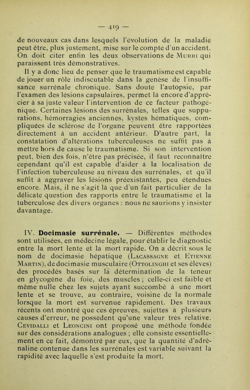 de nouveaux cas dans lesquels l’évolution de la maladie peut être, plus justement, mise sur le compte d’un accident. On doit citer enfin les deux observations de Murri qui paraissent très démonstratives. Il y a donc lieu de penser que le traumatisme est capable de jouer un rôle indiscutable dans la genèse de l’insuffi- sance surrénale chronique. Sans doute l’autopsie, par l’examen des lésions capsulaires, permet là encore d’appré- cier à sa juste valeur l’intervention de ce facteur pathogé- nique. Certaines lésions des surrénales, telles que suppu- rations, hémorragies anciennes, kystes hématiques, com- pliquées de sclérose de l’organe peuvent être rapportées directement à un accident antérieur. D’autre part, la constatation d’altérations tuberculeuses ne suffit pas à mettre hors de cause le traumatisme. Si son intervention peut, bien des fois, n’être pas précisée, il faut reconnaître cependant qu’il est capable d’aider à la localisation de l’infection tuberculeuse au niveau des surrénales, et qu’il suffit à aggraver les lésions préexistantes, peu étendues encore. Mais, il ne s’agit là que d’un fait particulier de la délicate question des rapports entre le traumatisme et la tuberculose des divers organes : nous ne saurions y insister davantage. IV. Docimasie surrénale. — Différentes méthodes sont utilisées, en médecine légale, pour établir le diagnostic entre la mort lente et la mort rapide. On a décrit sous le nom de docimasie hépatique (Lacassagne et Etienne Martin), de docimasie musculaire (Ottolinghi et ses élèves) des procédés basés sur la détermination de la teneur en glycogène du foie, des muscles ; celle-ci est faible et même nulle chez les sujets ayant succombé à une mort lente et se trouve, au contraire, voisine de la normale lorsque la mort est survenue rapidement. Des travaux récents ont montré que ces épreuves, sujettes à plusieurs causes d’erreur, ne possèdent qu’une valeur très relative. Cevidalli et Leoncini ont proposé une méthode fondée sur des considérations analogues ; elle consiste essentielle- ment en ce fait, démontré par eux, que la quantité d’adré- naline contenue dans les surrénales est variable suivant la rapidité avec laquelle s’est produite la mort.