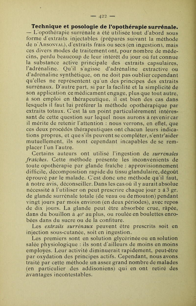 Technique et posologie de l’opothérapie surrénale# — L’opothérapie surrénale a été utilisée tout d’abord sous forme d'extraits injectables (préparés suivant la méthode de d'Arsonval), d’extraits frais ou secs (en ingestion), mais ces divers modes de traitement ont, pour nombre de méde- cins, perdu beaucoup de leur intérêt du jour où fut connue la substance active principale des extraits capsulaires, l’adrénaline. Qu’il s’agisse d’adrénaline extractive ou d’adrénaline synthétique, on ne doit pas oublier cependant qu’elles ne représentent qu’un des principes des extraits surrénaux. D’autre part, si par la facilité et la simplicité de son application ce médicament engage, plus que tout autre, à son emploi en thérapeutique, il est bien des cas dans lesquels il faut lui préférer la méthode opothérapique par extraits totaux. C’est là un point particulièrement intéres- sant de cette question sur lequel nous aurons à revenir car il mérite de retenir l’attention : nous verrons, en effet, que ces deux procédés thérapeutiques ont chacun leurs indica- tions propres, et que s’ils peuvent se compléter, s’entr’aider mutuellement, ils sont cependant incapables de se rem- placer l’un l’autre. Certains auteurs ont utilisé l’ingestion de surrénales fraîches. Cette méthode présente les inconvénients de toute opothérapie par glande fraîche : approvisionnement difficile, décomposition rapide du tissu glandulaire, dégoût éprouvé par le malade. C’est donc une méthode qu’il faut, à notre avis, déconseiller. Dans les cas où il y aurait absolue nécessité à l’utiliser on peut prescrire chaque jour 2 à3 gr. de glande surrénale totale (de veau ou de mouton) pendant vingt jours par mois environ (en deux périodes), avec repos de dix jours. La glande peut être absorbée crue, râpée, dans du bouillon à 40° au plus, ou roulée en boulettes enro- bées dans du sucre ou de la confiture. Les extraits surrénaux peuvent être prescrits soit en injection sous-cutanée, soit en ingestion. Les premiers sont en solution glycérinéeou en solution salée physiologique : ils sont d’ailleurs de moins en moins employés. Leur activité diminuerait rapidement, peut-être par oxydation des principes actifs. Cependant, nous avons traité par cette méthode un assez grand nombre de malades (en particulier des addisoniens) qui en ont retiré des avantages incontestables.