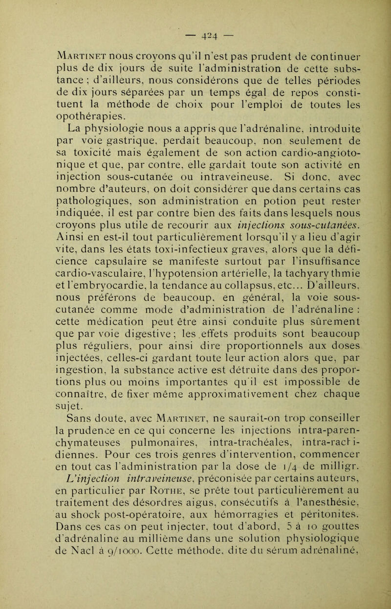 Martinet nous croyons qu’il n’est pas prudent de continuer plus de dix jours de suite l’administration de cette subs- tance ; d’ailleurs, nous considérons que de telles périodes de dix jours séparées par un temps égal de repos consti- tuent la méthode de choix pour l’emploi de toutes les opothérapies. La physiologie nous a appris que l’adrénaline, introduite par voie gastrique, perdait beaucoup, non seulement de sa toxicité mais également de son action cardio-angioto- nique et que, par contre, elle gardait toute son activité en injection sous-cutanée ou intraveineuse. Si donc, avec nombre d’auteurs, on doit considérer que dans certains cas pathologiques, son administration en potion peut rester indiquée, il est par contre bien des faits dans lesquels nous croyons plus utile de recourir aux injections sous-cutanées. Ainsi en est-il tout particulièrement lorsqu’il y a lieu d’agir vite, dans les états toxi-infectieux graves, alors que la défi- cience capsulaire se manifeste surtout par l’insuffisance cardio-vasculaire, l’hypotension artérielle, la tachyarythmie et l'embryocardie, la tendance au collapsus, etc... D’ailleurs, nous préférons de beaucoup, en général, la voie sous- cutanée comme mode d’administration de l’adrénaline : cette médication peut être ainsi conduite plus sûrement que par voie digestive; les,effets produits sont beaucoup plus réguliers, pour ainsi dire proportionnels aux doses injectées, celles-ci gardant toute leur action alors que, par ingestion, la substance active est détruite dans des propor- tions plus ou moins importantes qu'il est impossible de connaître, de fixer même approximativement chez chaque sujet. Sans doute, avec Martinet, ne saurait-on trop conseiller la prudence en ce qui concerne les injections intra-paren- chymateuses pulmonaires, intra-trachéales, intra-racfi- diennes. Pour ces trois genres d’intervention, commencer en tout cas l’administration par la dose de 1/4 de milligr. L’injection intraveineuse, préconisée par certains auteurs, en particulier par Rothe, se prête tout particulièrement au traitement des désordres aigus, consécutifs à l’anesthésie, au shock post-opératoire, aux hémorragies et péritonites. Dans ces cas on peut injecter, tout d’abord, 5 à 10 gouttes d’adrénaline au millième dans une solution physiologique de Nacl à g/iooo. Cette méthode, dite du sérum adrénaliné.