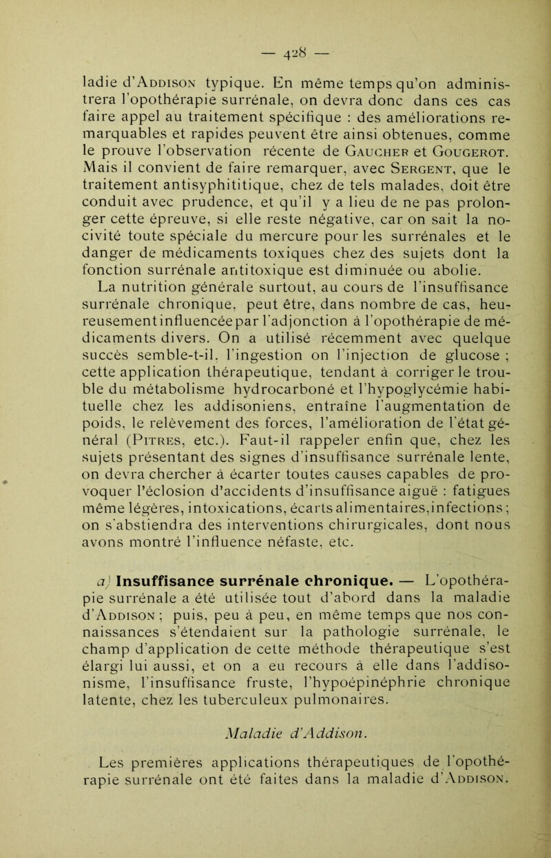 ladie d’AoDisoN typique. En même temps qu’on adminis- trera l’opothérapie surrénale, on devra donc dans ces cas faire appel au traitement spécifique : des améliorations re- marquables et rapides peuvent être ainsi obtenues, comme le prouve l’observation récente de Gaucher et Gougerot. Mais il convient de faire remarquer, avec Sergent, que le traitement antisyphititique, chez de tels malades, doit être conduit avec prudence, et qu’il y a lieu de ne pas prolon- ger cette épreuve, si elle reste négative, car on sait la no- civité toute spéciale du mercure pour les surrénales et le danger de médicaments toxiques chez des sujets dont la fonction surrénale antitoxique est diminuée ou abolie. La nutrition générale surtout, au cours de l’insuffisance surrénale chronique, peut être, dans nombre de cas, heu- reusement influencée par l'adjonction à l’opothérapie de mé- dicaments divers. On a utilisé récemment avec quelque succès semble-t-il. l’ingestion on l’injection de glucose ; cette application thérapeutique, tendant à corriger le trou- ble du métabolisme hydrocarboné et l’hypoglycémie habi- tuelle chez les addisoniens, entraîne l’augmentation de poids, le relèvement des forces, l’amélioration de l'état gé- néral (Pitres, etc.). Faut-il rappeler enfin que, chez les sujets présentant des signes d’insuffisance surrénale lente, on devra chercher à écarter toutes causes capables de pro- voquer l’éclosion d’accidents d’insuffisance aiguë : fatigues même légères, intoxications, écarts alimentaires,infections ; on s'abstiendra des interventions chirurgicales, dont nous avons montré l’influence néfaste, etc. a) Insuffisance surrénale chronique. — L’opothéra- pie surrénale a été utilisée tout d’abord dans la maladie d’AoDisoN; puis, peu à peu, en même temps que nos con- naissances s’étendaient sur la pathologie surrénale, le champ d’application de cette méthode thérapeutique s’est élargi lui aussi, et on a eu recours à elle dans l’addiso- nisme, l’insuffisance fruste, l’hypoépinéphrie chronique latente, chez les tuberculeux pulmonaires. Maladie d’Addison. Les premières applications thérapeutiques de l’opothé- rapie surrénale ont été faites dans la maladie d’AnoisoN.