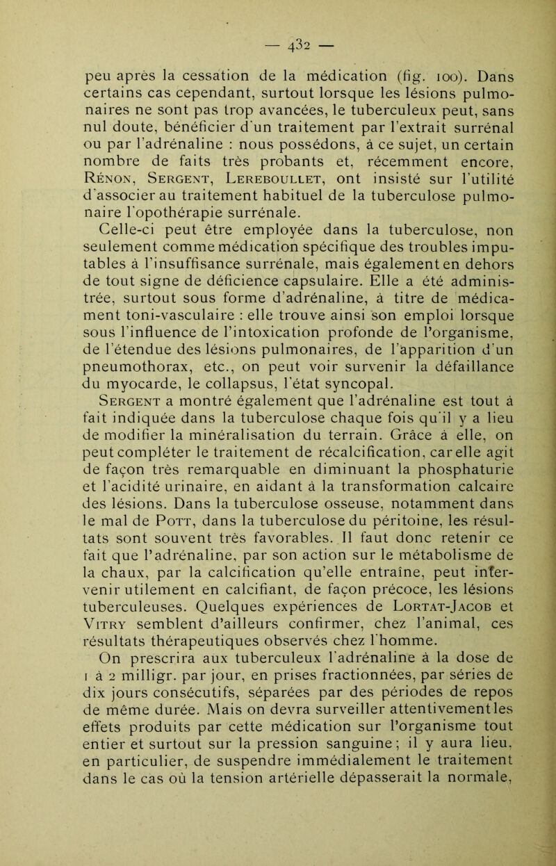 peu après la cessation de la médication (fig. loo). Dans certains cas cependant, surtout lorsque les lésions pulmo- naires ne sont pas trop avancées, le tuberculeux peut, sans nul doute, bénéficier d'un traitement par l’extrait surrénal ou par l’adrénaline : nous possédons, à ce sujet, un certain nombre de faits très probants et, récemment encore. Rénon, Sergent, Lereboullet, ont insisté sur l’utilité d’associer au traitement habituel de la tuberculose pulmo- naire l'opothérapie surrénale. Celle-ci peut être employée dans la tuberculose, non seulement comme médication spécifique des troubles impu- tables à l’insuffisance surrénale, mais également en dehors de tout signe de déficience capsulaire. Elle a été adminis- trée, surtout sous forme d’adrénaline, à titre de médica- ment toni-vasculaire : elle trouve ainsi son emploi lorsque sous l’influence de l’intoxication profonde de l’organisme, de l’étendue des lésions pulmonaires, de l’apparition d’un pneumothorax, etc., on peut voir survenir la défaillance du myocarde, le collapsus, l’état syncopal. Sergent a montré également que l’adrénaline est tout à fait indiquée dans la tuberculose chaque fois qu'il y a lieu de modifier la minéralisation du terrain. Grâce à elle, on peut compléter le traitement de récalcification, car elle agit de façon très remarquable en diminuant la phosphaturie et l’acidité urinaire, en aidant à la transformation calcaire des lésions. Dans la tuberculose osseuse, notamment dans le mal de Pott, dans la tuberculose du péritoine, les résul- tats sont souvent très favorables. Il faut donc retenir ce fait que l’adrénaline, par son action sur le métabolisme de la chaux, par la calcification qu’elle entraîne, peut inter- venir utilement en calcifiant, de façon précoce, les lésions tuberculeuses. Quelques expériences de Lortat-Jagob et ViTRY semblent d’ailleurs confirmer, chez l’animal, ces résultats thérapeutiques observés chez l'homme. On prescrira aux tuberculeux l’adrénaline à la dose de I à 2 milligr. par jour, en prises fractionnées, par séries de dix jours consécutifs, séparées par des périodes de repos de même durée. Mais on devra surveiller attentivement les effets produits par cette médication sur l’organisme tout entier et surtout sur la pression sanguine; il y aura lieu, en particulier, de suspendre immédialement le traitement dans le cas où la tension artérielle dépasserait la normale.