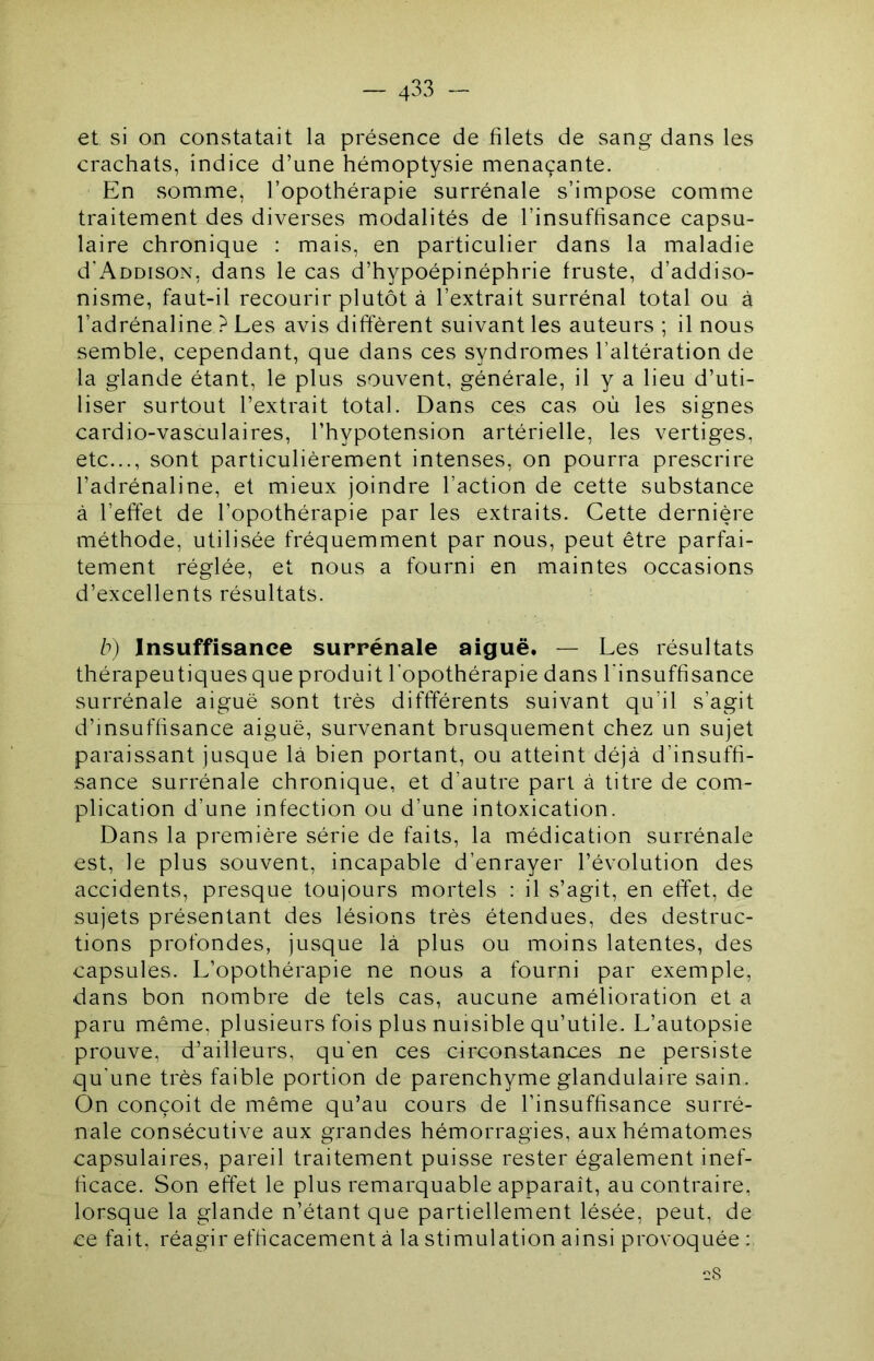 et si on constatait la présence de filets de sang dans les crachats, indice d’une hémoptysie menaçante. En somme, l’opothérapie surrénale s’impose comme traitement des diverses miodalités de l’insuffisance capsu- laire chronique : mais, en particulier dans la maladie d'AnoisoN, dans le cas d’hypoépinéphrie fruste, d’addiso- nisme, faut-il recourir plutôt à l’extrait surrénal total ou à l’adrénaline ? Les avis different suivant les auteurs ; il nous semble, cependant, que dans ces syndromes l’altération de la glande étant, le plus souvent, générale, il y a lieu d’uti- liser surtout l’extrait total. Dans ces cas où les signes cardio-vasculaires, l’hypotension artérielle, les vertiges, etc..., sont particulièrement intenses, on pourra prescrire l’adrénaline, et mieux joindre l’action de cette substance à l’effet de l’opothérapie par les extraits. Cette dernière méthode, utilisée fréquemment par nous, peut être parfai- tement réglée, et nous a fourni en maintes occasions d’excellents résultats. b) Insuffisance surrénale aiguë. — Les résultats thérapeutiques que produit l’opothérapie dans l'insuffisance surrénale aiguë sont très diffférents suivant qu’il s’agit d’insuffisance aiguë, survenant brusquement chez un sujet paraissant jusque là bien portant, ou atteint déjà d’insuffi- sance surrénale chronique, et d’autre part à titre de com- plication d’une infection ou d’une intoxication. Dans la première série de faits, la médication surrénale est, le plus souvent, incapable d’enrayer l’évolution des accidents, presque toujours mortels : il s’agit, en effet, de sujets présentant des lésions très étendues, des destruc- tions profondes, jusque là plus ou moins latentes, des capsules. L’opothérapie ne nous a fourni par exemple, dans bon nombre de tels cas, aucune amélioration et a paru même, plusieurs fois plus nuisible qu’utile. L’autopsie prouve, d’ailleurs, qu'en ces circonstances ne persiste qu’une très faible portion de parenchyme glandulaire sain. On conçoit de même qu’au cours de l’insuffisance surré- nale consécutive aux grandes hémorragies, aux hématom^es capsulaires, pareil traitement puisse rester également inef- ficace. Son effet le plus remarquable apparaît, au contraire, lorsque la glande n’étant que partiellement lésée, peut, de ce fait, réagir efficacement à la stimulation ainsi provoquée :