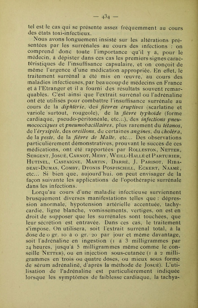 tel est le cas qui se présente assez fréquemment au cours des états toxi-infectieux. Nous avons longuement insisté sur les altérations pré- sentées par les surrénales au cours des infections ; on comprend donc toute l'importance qu’il y a, pour le médecin, à dépister dans ces cas les premiers signes carac- téristiques de l’insuffisance capsulaire, et on conçoit de même l’urgence d’une médication appropriée. En effet, le traitement surrénal a été mis en œuvre, au cours des maladies infectieuses,par beaucoupde médecins en France et à l’Etranger et il a fourni des résultats souvent remar- quables. C’est-ainsi que l’extrait surrénal ou l’adrénaline ont été utilisés pour combattre l’insuffisance surrénale au cours de la diphtérie, 'fièvres éruptives (scarlatine et variole surtout, rougeole), de la fièvre typhoïde (forme cardiaque, pseudo-péritonéale, etc.].), des infections pneu- mococciques eipneumobacillaires, plus rarement du tétanos, de Vérysipèle, des oreillons, de certaines angines, du choléra, de\di peste, de la fièvre de Malte, etc... Des observations particulièrement démonstratives, prouvant le succès de ces médications, ont été rapportées par Rolleston, Netter, Sergent, JosuÉ, Carnot, Mery, Weill-Hallé et Parturier, Hutinel, Castaigne, Martin, Darré, J. Parisot, Riba- deau-Dumas, Comby, Dyonis Pospischill, Eckert, Naamé, etc... Si bien que, aujourd’hui, on peut envisager de la façon suivante les applications de l’opothérapie surrénale dans les infections. Lorqu’au cours d’une maladie infectieuse surviennent brusquement diverses manifestations telles que : dépres- sion anormale, hypotension artérielle accentuée, tachy- cardie, ligne blanche, vomissements, vertiges, on est en droit de supposer que les surrénales sont touchées, que leur sécrétion est entravée. Dans ces cas, le traitement s’impose. On utilisera, soit l’extrait surrénal total, à la dose de O gr. lo à o gr. 20 par jour et même davantage, soit l’adrénaline en ingestion (i à 3 milligrammes par 24 heures, jusqu’à 5 milligrammes même comme le con- seille Netter), ou en injection sous-cutanêe (i à 2 milli- grammes en trois ou quatre doses, ou mieux sous forme de sérum adrénaliné, d’après la méthode de JosuÉ). D’uti- lisation de l’adrénaline est particulièrement indiquée lorsque les symptômes de faiblesse cardiaque, la tachya-