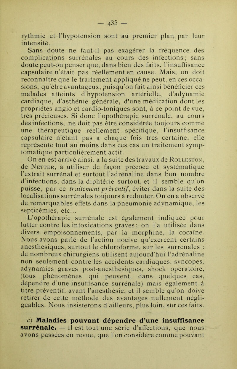 rythmie et l’hypotension sont au premier plan, par leur intensité. Sans doute ne faut-il pas exagérer la fréquence des complications surrénales au cours des infections; sans doute peut-on penser que, dans bien des faits, l’insuffisance capsulaire n’était pas réellement en cause. Mais, on doit reconnaître que le traitement appliqué ne peut, en ces occa- sions, qu’être avantageux, puisqu’on fait ainsi bénéficier ces malades atteints d’hypotension artérielle, d’adynamie cardiaque, d’asthénie générale, d’une médication dont les propriétés angio et cardio-toniques sont, à ce point de vue, très précieuses. Si donc l’opothérapie surrénale, au cours des infections, ne doit pas être considérée toujours comme une thérapeutique réellement spécifique, l’insuffisance capsulaire n’étant pas à chaque fois très certaine, elle représente tout au moins dans ces cas un traitement symp- tomatique particulièrement actif. On en est arrivé ainsi, à la suite des travaux de Rolleston, de Netter, à utiliser de façon précoce et systématique l’extrait surrénal et surtout l’adrénaline dans bon nombre d’infections, dans la diphtérie surtout, et il semble qu’on puisse, par ce traitement préventif^ éviter dans la suite des localisations surrénales toujours à redouter. On en a observé de remarquables effets dans la pneumonie adynamique, les septicémies, etc... L’opothérapie surrénale est également indiquée pour lutter contre les intoxications graves ; on l’a utilisée dans divers empoisonnements, par la morphine, la cocaïne. Nous avons parlé de l’action nocive qu’exercent certains anesthésiques, surtout le chloroforme, sur les surrénales : de nombreux chirurgiens utilisent aujourd’hui l’adrénaline non seulement contre les accidents cardiaques, syncopes, adynamies graves post-anesthésiques, shock opératoire, (tous phénomènes qui peuvent, dans quelques cas, dépendre d’une insuffisance surrénale) mais également à titre préventif, avant l’anesthésie, et il semble qu’on doive retirer de cette méthode des avantages nullement négli- geables. Nous insisterons d’ailleurs, plus loin, sur ces faits. c) Maladies pouvant dépendre d’une insuffisance surrénale. — 11 est tout une série d’affections, que nous avons passées en revue, que l’on considère comme pouvant