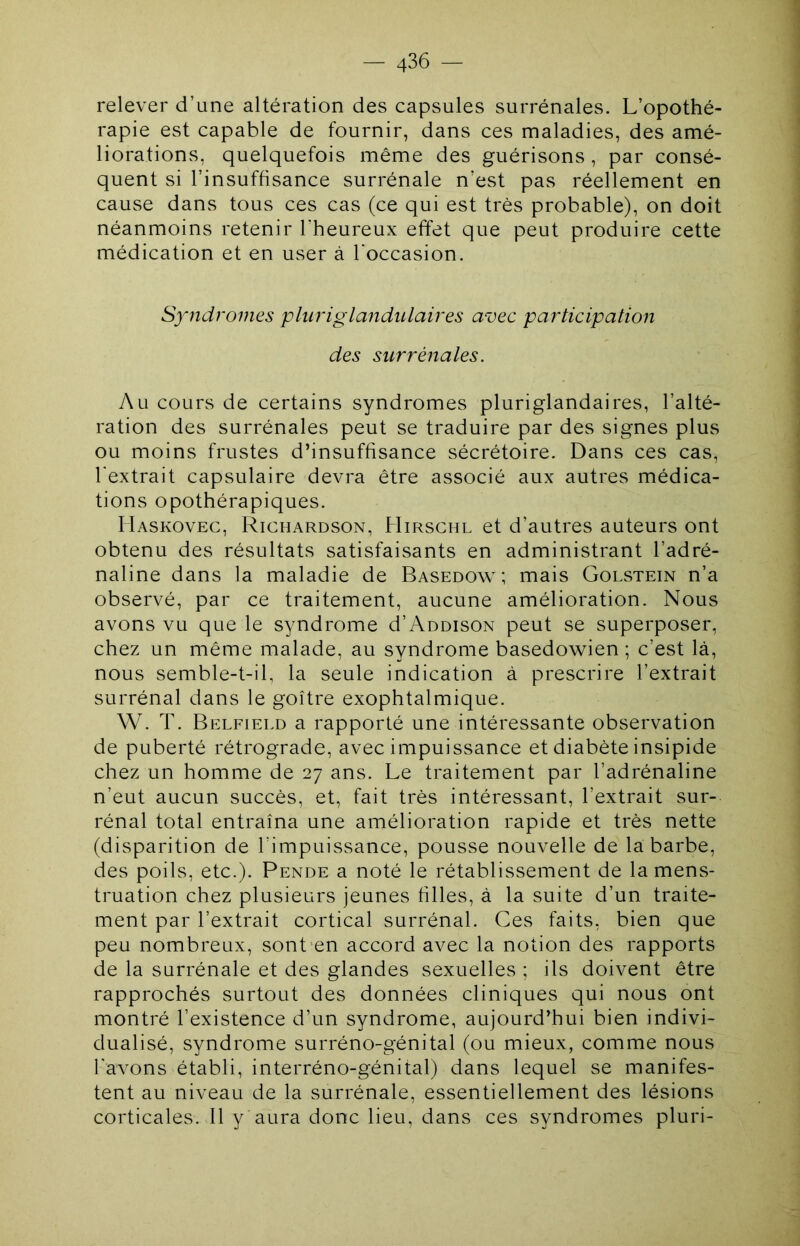 1 — 436 — relever d’une altération des capsules surrénales. L’opothé- rapie est capable de fournir, dans ces maladies, des amé- liorations, quelquefois même des guérisons , par consé- quent si l’insuffisance surrénale n’est pas réellement en cause dans tous ces cas (ce qui est très probable), on doit néanmoins retenir l’heureux effet que peut produire cette médication et en user à l’occasion. Syndromes pliiriglandulaires avec participation des surrénales. Au cours de certains syndromes pluriglandaires, l’alté- ration des surrénales peut se traduire par des signes plus ou moins frustes d’insuffisance sécrétoire. Dans ces cas, l'extrait capsulaire devra être associé aux autres médica- tions opothérapiques. Haskoveg, Richardson, Hirschl et d’autres auteurs ont obtenu des résultats satisfaisants en administrant l’adré- naline dans la maladie de Basedow ; mais Golstein n’a observé, par ce traitement, aucune amélioration. Nous avons vu que le syndrome d’AoDisoN peut se superposer, chez un même malade, au syndrome basedowien ; c’est là, nous semble-t-il, la seule indication à prescrire l’extrait surrénal dans le goitre exophtalmique. W. T. Belfield a rapporté une intéressante observation de puberté rétrograde, avec impuissance et diabète insipide chez un homme de 27 ans. Le traitement par l’adrénaline n’eut aucun succès, et, fait très intéressant, l’extrait sur- rénal total entraîna une amélioration rapide et très nette (disparition de l’impuissance, pousse nouvelle de la barbe, des poils, etc.). Pende a noté le rétablissement de la mens- truation chez plusieurs jeunes filles, à la suite d’un traite- ment par l’extrait cortical surrénal. Ces faits, bien que peu nombreux, sont'en accord avec la notion des rapports de la surrénale et des glandes sexuelles ; ils doivent être rapprochés surtout des données cliniques qui nous ont montré l’existence d’un syndrome, aujourd’hui bien indivi- dualisé, syndrome surréno-génital (ou mieux, comme nous l'avons établi, interréno-génital) dans lequel se manifes- tent au niveau de la surrénale, essentiellement des lésions corticales. Il y aura donc lieu, dans ces syndromes pluri-