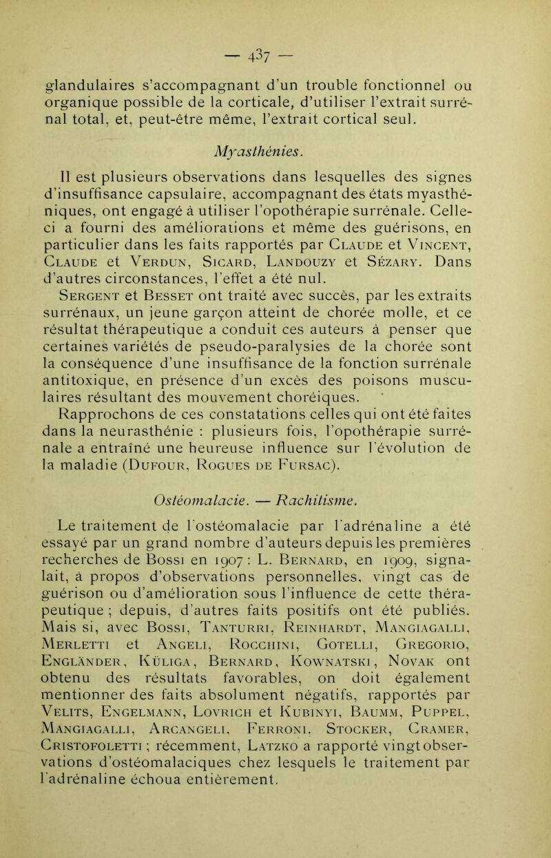 glandulaires s’accompagnant d’un trouble fonctionnel ou organique possible de la corticale, d’utiliser l’extrait surré- nal total, et, peut-être même, l’extrait cortical seul. Myasthénies. Il est plusieurs observations dans lesquelles des signes d’insuffisance capsulaire, accompagnant des états myasthé- niques, ont engagé à utiliser l’opothérapie surrénale. Celle- ci a fourni des améliorations et même des guérisons, en particulier dans les faits rapportés par Claude et Vincent, Claude et Verdun, Sigard, Landouzy et Sézary. Dans d’autres circonstances, l’effet a été nul. Sergent et Besset ont traité avec succès, par les extraits surrénaux, un jeune garçon atteint de chorée molle, et ce résultat thérapeutique a conduit ces auteurs à penser que certaines variétés de pseudo-paralysies de la chorée sont la conséquence d’une insuffisance de la fonction surrénale antitoxique, en présence d’un excès des poisons muscu- laires résultant des mouvement choréiques. Rapprochons de ces constatations celles qui ont été faites dans la neurasthénie : plusieurs fois, l’opothérapie surré- nale a entraîné une heureuse influence sur l’évolution de la maladie (Dufour, Rogues de Fursac). Ostéomalacie. — Rachitisme. Le traitement de l’ostéomalacie par l'adrénaline a été essayé par un grand nombre d’auteurs depuis les premières recherches de Bossi en 1907: L. Bernard, en 1909, signa- lait, à propos d’observations personnelles, vingt cas de guérison ou d’amélioration sous l’influence de cette théra- peutique ; depuis, d’autres faits positifs ont été publiés. Mais si, avec Bossi, Tanturri, Reiniiardt, Mangiagalli, Merletti et Angeli, Rocciiini, Gotelli, Gregorio, Englânder, Küliga, Bernard, Kownatski , Novak ont obtenu des résultats favorables, on doit également mentionner des faits absolument négatifs, rapportés par Velits, Engelmann, Lovrigh et Kubinyi, Baumm, Puppel, Mangiagalli, Argangeli, Ferroni. Stogker, Cramer, Cristofoletti ; récemment, Latzko a rapporté vingt obser- vations d’ostéomalaciques chez lesquels le traitement par l'adrénaline échoua entièrement.