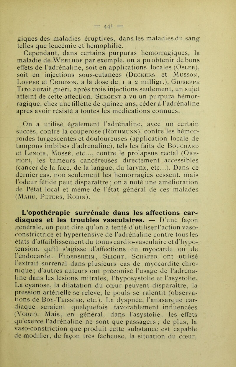 — 44' giques des maladies éruptives, dans les maladies du sang telles que leucémie et hémophilie. Cependant, dans certains purpuras hémorragiques, la maladie de Werlhof par exemple, on a pu obtenir de bons effets de l’adrénaline, soit en applications locales (Osler), soit en injections sous-cutanées (Degkers et Musson, Loeper et Grouzon, à la dose de i à 2 milligr.). Giuseppe Tito aurait guéri, après trois injections seulement, un sujet atteint de cette affection. Sergent a vu un purpura hémor- ragique, chez une fillette de quinze ans, céder à l’adrénaline après avoir résisté à toutes les médications connues. On a utilisé également l’adrénaline, avec un certain succès, contre la couperose (Rothmunn), contre les hémor- roïdes turgescentes et douloureuses (application locale de tampons imbibés d’adrénaline), tels les faits de Bouchard et LeNOiR, MossÉ, etc..., contre le prolapsus rectal (Ore- fice), les tumeurs cancéreuses directement accessibles (cancer de la face, de la langue, du larynx, etc...). Dans ce dernier cas, non seulement les hémorragies cessent, mais l’odeur fétide peut disparaître ; on a noté une amélioration de l’état local et même de l’état général de ces malades (Mahu, Peters, Robin). L’opothérapie surrénale dans les affections car- diaques et les troubles vasculaires. — D’une façon générale, on peut dire qu’on a tenté d’utiliserl’action vaso- constrictrice et hypertensive de l’adrénaline contre tous les états d’affaiblissement du tonus cardio-vasculaire et d’hypo- tension, qu’il s’agisse d’affections du myocarde ou de l’endocarde. Floersmeim, Slight, Schàfer ont utilisé l’extrait surrénal dans plusieurs cas de myocardite chro- nique; d’autres auteurs ont préconisé l’usage de l’adréna- line dans les lésions mitrales, l’hyposystolie et l’asystolie. La cyanose, la dilatation du cœur peuvent disparaître, la pression artérielle se relève, le pouls se ralentit (observa- tions de Boy-Teissier, etc.). La dyspnée, l’anasarque car- diaque seraient quelquefois favorablement infiuencées (Voigt). Mais, en général, dans l’asystolie, les effets qu’exerce l’adrénaline ne sont que passagers ; de plus, la vaso-constriction que produit cette substance est capable de modifier, de façon très fâcheuse, la situation du cœur,