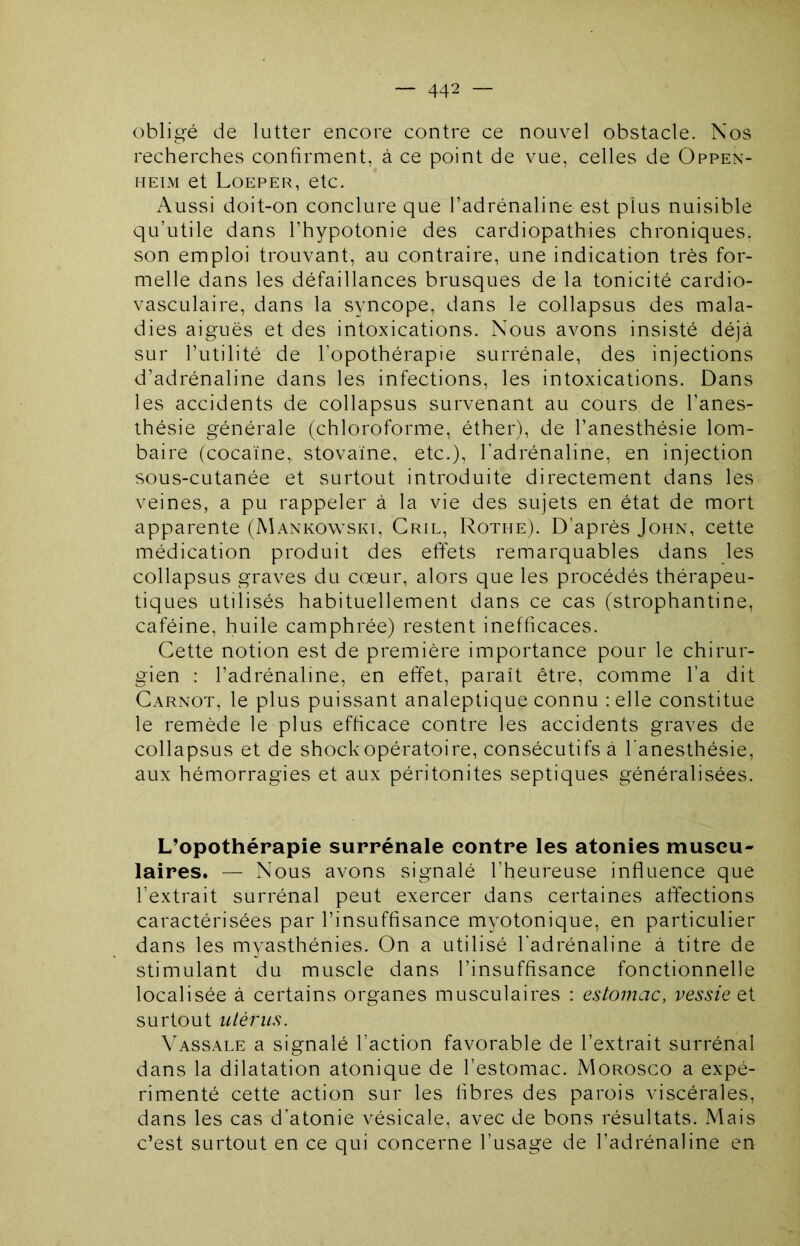 obligé de lutter encore contre ce nouvel obstacle. Nos recherches confirment, à ce point de vue, celles de Oppen- HEiM et Loeper, etc. Aussi doit-on conclure que l’adrénaline est plus nuisible qu’utile dans l’hypotonie des cardiopathies chroniques, son emploi trouvant, au contraire, une indication très for- melle dans les défaillances brusques de la tonicité cardio- vasculaire, dans la syncope, dans le collapsus des mala- dies aiguës et des intoxications. Nous avons insisté déjà sur l’utilité de l’opothérapie surrénale, des injections d’adrénaline dans les infections, les intoxications. Dans les accidents de collapsus survenant au cours de l’anes- thésie générale (chloroforme, éther), de l’anesthésie lom- baire (cocaïne, stovaïne, etc.), l’adrénaline, en injection sous-cutanée et surtout introduite directement dans les veines, a pu rappeler à la vie des sujets en état de mort apparente (Mankowski, Gril, Rotme). D’après John, cette médication produit des effets remarquables dans les collapsus graves du cœur, alors que les procédés thérapeu- tiques utilisés habituellement dans ce cas (strophantine, caféine, huile camphrée) restent inefficaces. Cette notion est de première importance pour le chirur- gien : l’adrénaline, en effet, paraît être, comme l’a dit Carnot, le plus puissant analeptique connu :elle constitue le remède le plus efficace contre les accidents graves de collapsus et de shockopératoire, consécutifs a l’anesthésie, aux hémorragies et aux péritonites septiques généralisées. L’opothérapie surrénale contre les atonies muscu- laires. — Nous avons signalé l’heureuse influence que l’extrait surrénal peut exercer dans certaines affections caractérisées par l’insuffisance myotonique, en particulier dans les myasthénies. On a utilisé l'adrénaline à titre de stimulant du muscle dans l’insuffisance fonctionnelle localisée à certains organes musculaires : estomac, vessie ei surtout utérus. Vassale a signalé l’action favorable de l’extrait surrénal dans la dilatation atonique de l’estomac. Morosco a expé- rimenté cette action sur les fibres des parois viscérales, dans les cas d’atonie vésicale, avec de bons résultats. Mais c’est surtout en ce qui concerne l’usage de l’adrénaline en