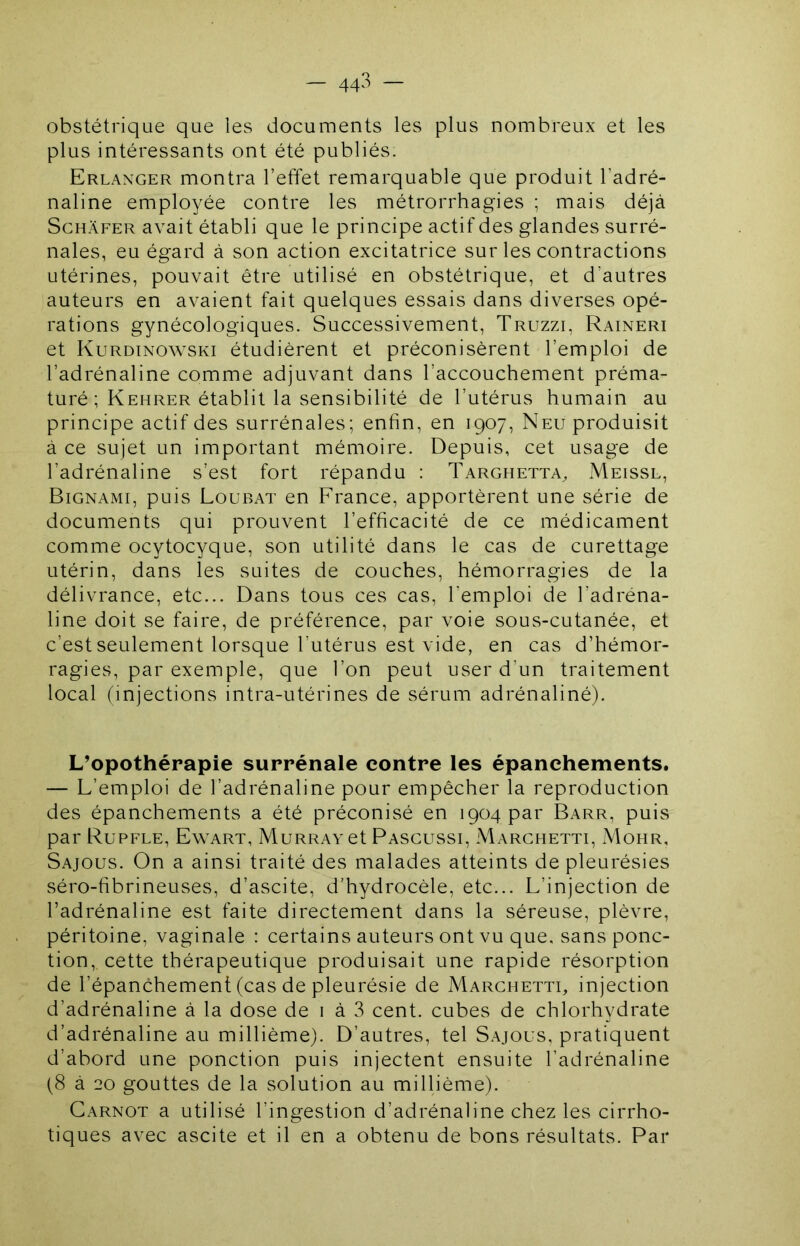 — 44^ — obstétrique que les documents les plus nombreux et les plus intéressants ont été publiés. Erlanger montra l’effet remarquable que produit l’adré- naline employée contre les métrorrhagies ; mais déjà ScHÀFER avait établi que le principe actif des glandes surré- nales, eu égard à son action excitatrice sur les contractions utérines, pouvait être utilisé en obstétrique, et d’autres auteurs en avaient fait quelques essais dans diverses opé- rations gynécologiques. Successivement, Truzzi, Raineri et Kurdinowski étudièrent et préconisèrent l’emploi de l’adrénaline comme adjuvant dans l’accouchement préma- turé ; Kehrer établit la sensibilité de l’utérus humain au principe actif des surrénales; enfin, en 1907, Neu produisit à ce sujet un important mémoire. Depuis, cet usage de l’adrénaline s’est fort répandu : Targhetta, Meissl, Bignami, puis Loubat en France, apportèrent une série de documents qui prouvent l’efficacité de ce médicament comme ocytocyque, son utilité dans le cas de curettage utérin, dans les suites de couches, hémorragies de la délivrance, etc... Dans tous ces cas, l’emploi de l’adréna- line doit se faire, de préférence, par voie sous-cutanée, et c’est seulement lorsque l’utérus est vide, en cas d’hémor- ragies, par exemple, que l’on peut user d’un traitement local (injections intra-utérines de sérum adrénaliné). L’opothérapie surrénale contre les épanchements. — L’emploi de l’adrénaline pour empêcher la reproduction des épanchements a été préconisé en 1904 par Barr, puis par Rupfle, Ewart, Murray et Pasgussi, Marchetti, Mohr, Sajous. On a ainsi traité des malades atteints de pleurésies séro-fibrineuses, d’ascite, d’hydrocèle, etc... L’injection de l’adrénaline est faite directement dans la séreuse, plèvre, péritoine, vaginale : certains auteurs ont vu que. sans ponc- tion, cette thérapeutique produisait une rapide résorption de l’épanchement (cas de pleurésie de Marchetti, injection d’adrénaline à la dose de 1 à 3 cent, cubes de chlorhydrate d’adrénaline au millième). D’autres, tel Sajous, pratiquent d’abord une ponction puis injectent ensuite l’adrénaline (8 à 20 gouttes de la solution au millième). Carnot a utilisé l’ingestion d’adrénaline chez les cirrho- tiques avec ascite et il en a obtenu de bons résultats. Par