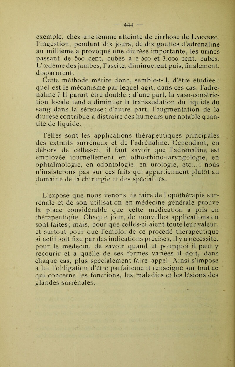 exemple, chez une femme atteinte de cirrhose de Laennec, l’ingestion, pendant dix jours, de dix gouttes d’adrénaline au millième a provoqué une diurèse importante, les urines passant de 5oo cent, cubes a 2.boo et S.ooo cent, cubes. L’œdème des jambes, l’ascite, diminuèrent puis, finalement, disparurent. Cette méthode mérite donc, semble-t-il, d’être étudiée : quel est le mécanisme par lequel agit, dans ces cas, l’adré- naline ? Il paraît être double : d’une part, la vaso-constric- tion locale tend à diminuer la transsudation du liquide du sang dans la séreuse ; d’autre part, l'augmentation de la diurèse contribue à distraire des humeurs une notable quan- tité de liquide. Telles sont les applications thérapeutiques principales des extraits surrénaux et de l'adrénaline. Cependant, en dehors de celles-ci, il faut savoir que l’adrénaline est employée journellement en otho-rhino-laryngologie, en ophtalmologie, en odontologie, en urologie, etc...; nous n’insisterons pas sur ces faits qui appartiennent plutôt au domaine de la chirurgie et des spécialités. L'exposé que nous venons de faire de l’opothérapie sur- rénale et de son utilisation en médecine générale prouve la place considérable que cette médication a pris en thérapeutique. Chaque jour, de nouvelles applications en sont faites ; mais, pour que celles-ci aient toute leur valeur, et surtout pour que l’emploi de ce procédé thérapeutique si actif soit fixé par des indications précises, il y a nécessité, pour le médecin, de savoir quand et pourquoi il peut y recourir et à quelle de ses formes variées il doit, dans chaque cas, plus spécialement faire appel. Ainsi s’impose à lui l’obligation d’être parfaitement renseigné sur tout ce qui concerne les fonctions, les maladies et les lésions des glandes surrénales.