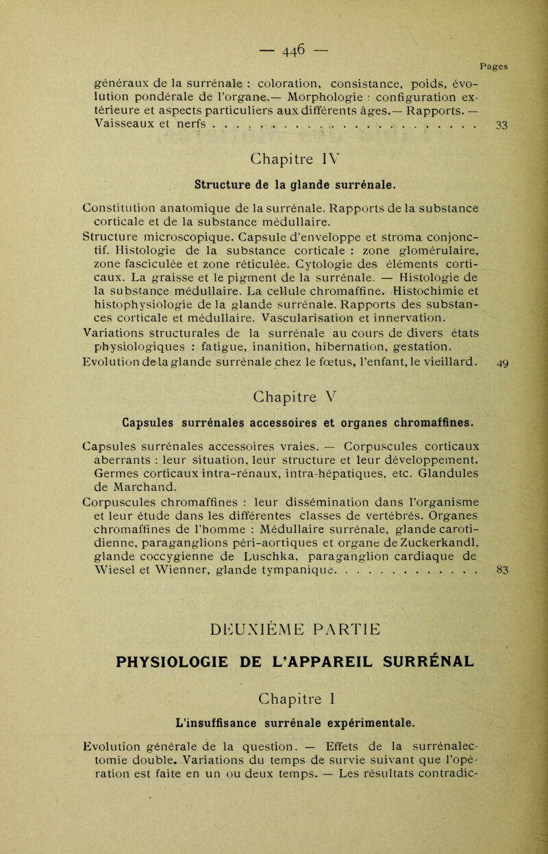 Pages généraux de la surrénale : coloration, consistance, poids, évo- lution pondérale de l’organe.— Morphologie •. configuration ex- térieure et aspects particuliers aux différents âges.— Rapports. — Vaisseaux et nerfs 33 Chapitre IV Structure de la glande surrénale. Constitution anatomique de la surrénale. Rapports de la substance corticale et de la substance médullaire. Structure microscopique. Capsule d’enveloppe et stroma conjonc- tif. Histologie de la substance corticale : zone glomérulaire, zone fasciculée et zone réticulée. Cytologie des éléments corti- caux. La graisse et le pigment de la surrénale. — Histologie de la substance médullaire. La cellule chromaffine. Histochimie et histophysiologie de la glande surrénale. Rapports des substan- ces corticale et médullaire. Vascularisation et innervation. Variations structurales de la surrénale au cours de divers états physiologiques : fatigue, inanition, hibernation, gestation. Evolution de la glande surrénale chez le fœtus, l’enfant, le vieillard. 49 Chapitre V Capsules surrénales accessoires et organes chromaffines. Capsules surrénales accessoires vraies. — Corpuscules corticaux aberrants : leur situation, leur structure et leur développement. Germes corticaux intra-rénaux, intra-hépatiques, etc. Glandules de Marchand. Corpuscules chromaffines : leur dissémination dans l’organisme et leur étude dans les différentes classes de vertébrés. Organes chromaffines de l’homme : Médullaire surrénale, glande caroti- dienne, paraganglions péri-aortiques et organe de Zuckerkandl, glande coccygienne de Luschka, paraganglion cardiaque de Wiesel et Wienner, glande tympanique 83 DKUXIÈME PARTIE PHYSIOLOGIE DE L’APPAREIL SURRÉNAL Chapitre I L’insuffisance surrénale expérimentale. Evolution générale de la question. — Effets de la surrénalec- tomie double. Variations du temps de survie suivant que l’opé- ration est faite en un ou deux temps. — Les résultats contradic-