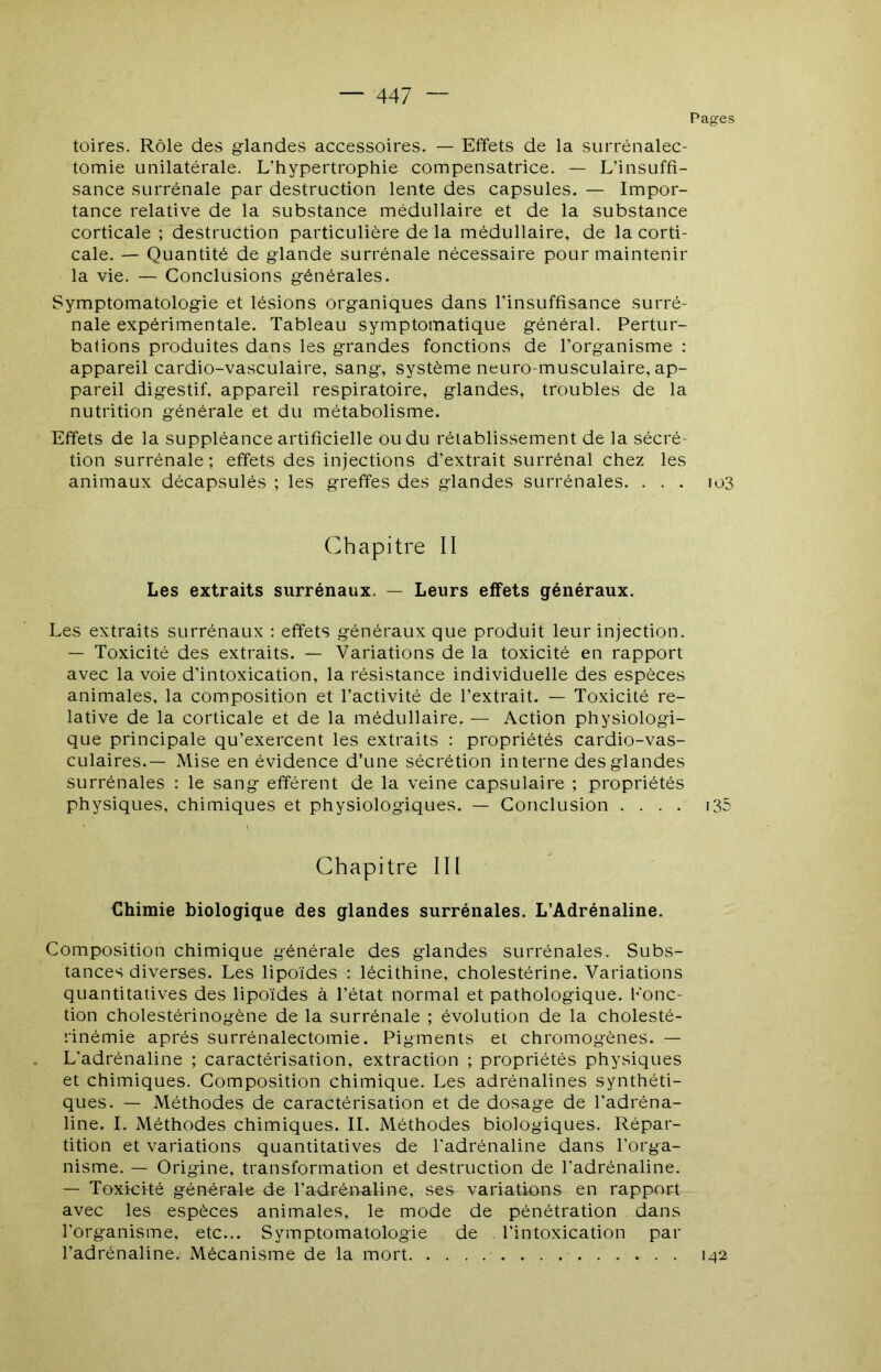 Pages toires. Rôle des glandes accessoires. — Effets de la surrénalec- tomie unilatérale. L’hypertrophie compensatrice. — L’insuffi- sance surrénale par destruction lente des capsules. — Impor- tance relative de la substance médullaire et de la substance corticale ; destruction particulière de la médullaire, de la corti- cale. — Quantité de glande surrénale nécessaire pour maintenir la vie. — Conclusions générales. Symptomatologie et lésions organiques dans l’insuffisance surré- nale expérimentale. Tableau symptomatique général. Pertur- bations produites dans les grandes fonctions de l’organisme : appareil cardio-vasculaire, sang, système neuro-musculaire, ap- pareil digestif, appareil respiratoire, glandes, troubles de la nutrition générale et du métabolisme. Effets de la suppléance artificielle ou du rétablissement de la sécré- tion surrénale; effets des injections d’extrait surrénal chez les animaux décapsulés ; les greffes des glandes surrénales. ... io3 Chapitre II Les extraits surrénaux. — Leurs effets généraux. Les extraits surrénaux : effets généraux que produit leur injection. — Toxicité des extraits. — Variations de la toxicité en rapport avec la voie d’intoxication, la résistance individuelle des espèces animales, la composition et l’activité de l’extrait. — Toxicité re- lative de la corticale et de la médullaire. — Action physiologi- que principale qu’exercent les extraits : propriétés cardio-vas- culaires.— Mise en évidence d’une sécrétion interne des glandes surrénales : le sang efférent de la veine capsulaire ; propriétés physiques, chimiques et physiologiques. — Conclusion .... i35 Chapitre III Chimie biologique des glandes surrénales. L’Adrénaline. Composition chimique générale des glandes surrénales. Subs- tances diverses. Les lipoïdes : lécithine, cholestérine. Variations quantitatives des lipoïdes à l’état normal et pathologique. Konc- tion cholestérinogène de la surrénale ; évolution de la cholesté- rinémie après surrénalectomie. Pigments et chromogènes. — L’adrénaline ; caractérisation, extraction ; propriétés physiques et chimiques. Composition chimique. Les adrénalines synthéti- ques. — Méthodes de caractérisation et de dosage de l'adréna- line. I. Méthodes chimiques. IL Méthodes biologiques. Répar- tition et variations quantitatives de l'adrénaline dans l'orga- nisme. — Origine, transformation et destruction de l’adrénaline. — Toxicité générale de l’adréualine, se& variations en rapport avec les espèces animales, le mode de pénétration dans l’organisme, etc... Symptomatologie de l’intoxication par l’adrénaline. Mécanisme de la mort 142