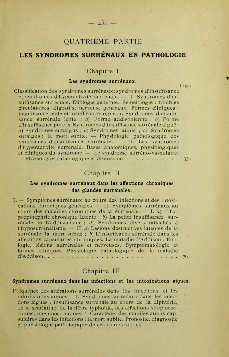 QUATRIEME PARTIE LES SYNDROMES SURRÉNAUX EN PATHOLOGIE Chapitre I Les syndromes surrénaux. Pages Classification des syndromes surrénaux: syndromes d’insuffisance et syndromes d’hyperactivité surrénale. — I. Syndromes d’in- suffisance surrénale. Etiolog-ie générale. Séméiologie : troubles circulatoires, digestifs, nerveux, généraux. Formes cliniques : insuffisance lente et insuffisance aiguë, i. Syndromes d’insuffi- sance surrénale lente : a) Forme addisonienne ; b) Forme d’insuffisance pure. 2. Syndromes d’insuffisance surrénale aiguë : a) Syndromes subaigus ; b) Syndromes aigus ; c) Syndromes suraigus ; la mort subite. — Physiologie pathologique des syndromes d’insuffisance surrénale. — II. Les syndromes d’hyperactivité surrénale. Bases anatomiques, physiologiques et cliniques du syndrome. — Le syndrome surréno-vasculaire. — Physiologie pathologique et discussion 334 Chapitre II Les syndromes surrénaux dans les affections çhroniques des glandes surrénales. I. — Symptômes surrénaux au cours des infections et des intoxi- cations chroniques générales. — IL Symptômes surrénaux au cours des maladies chroniques de la surrénale. — I. à) L’hy- poépinéphrie chronique latente ; b) La petite insuffisance sur- rénale; c) L’addisonisme; d) Syndromes divers rattachés à l’hyposurrénalisme. — IL a) Lésions destructives latentes de la surrénale, la mort subite ; b) L’insuffisance surrénale dans les affections capsulaires chroniques. La maladie d’Addison : Etio- logie, lésions surrénales et nerveuses. Symptomatologie et formes cliniques. Physiologie pathologique de la maladie d’Addison 361 Chapitre III Syndromes surrénaux dans les infections et les intoxications aiguës. Fréquence des altérations surrénales dans les infections et les intoxications aiguës.— I. Syndromes surrénaux dans les infec- tions aiguës : insuffisance surrénale au cours de la diphtérie, de la scarlatine, de la fièvre typhoïde, des affections streptococ- ciques, pneumococciques.-^ Caractères des manifestations cap- sulaires dans les infections ; la mort subite. Pronostic, diagnostic et physiologie pathologique de ces complications.