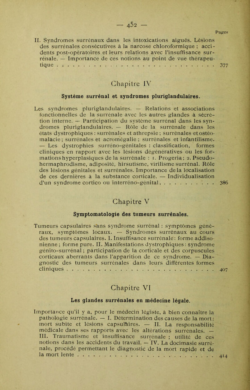 — 4^2 — Pag^es II. Syndromes surrénaux dans les intoxications aiguës. Lésions des surrénales consécutives à la narcose chloroformique ; acci- dents post-opératoires et leurs relations avec l’insuffisance sur- rénale. — Importance de ces notions au point de vue thérapeu- tique 377 Chapitre IV Système surrénal et syndromes pluriglandulaires. Les syndromes pluriglandulaires. — Relations et associations fonctionnelles de la surrénale avec les autres glandes à sécré- tion interne. —- Participation du système surrénal dans les syn- dromes pluriglandulaires. — Rôle de la surrénale dans les états dystrophiques : surrénales et athrepsie ; surrénales et ostéo- malacie ; surrénales et acromégalie; surrénales et infantilisme. — Les dystrophies surréno-génitales : classification, formes cliniques en rapport avec les lésions dégénératives ou les for- mations hyperplasiques de la surrénale : [. Progeria; 2. Pseudo- hermaphrodisme, adiposité, hirsutisme, virilisme surrénal. Rôle des lésions génitales et surrénales. Importance delà localisation de ces dernières à la substance corticale. — Individualisation d’un syndrome cortico ou interréno-génital 386 Chapitre V Symptomatologie des tumeurs surrénales. Tumeurs capsulaires s'ans syndrome surrénal : symptômes géné- raux, symptômes locaux. — Syndromes surrénaux au cours des tumeurs capsulaires. I. Insuffisance surrénale: forme addiso- nienne ; forme pure. II. Manifestations dystrophiques: syndrome génito-surrénal ; participation de la corticale et des corpuscules corticaux aberrants dans l’apparition de ce syndrome. — Dia- gnostic des tumeurs surrénales dans leurs différentes formes cliniques 407 Chapitre VI Les glandes surrénales en médecine légale. Importance qu’il y a, pour le médecin légiste, à bien connaître la pathologie surrénale. — I. Détermination des causes de la mort: mort subite et lésions capsulhires. — II. La responsabilité médicale dans ses rapports avec les altérations surrénales. — III. Traumatisme et insuffisance surrénale ; utilité de ces notions dans les accidents du travail. —*IV, La docimasie surré- nale, procédé permettant le diagnostic de la mort rapide et de la mort lente