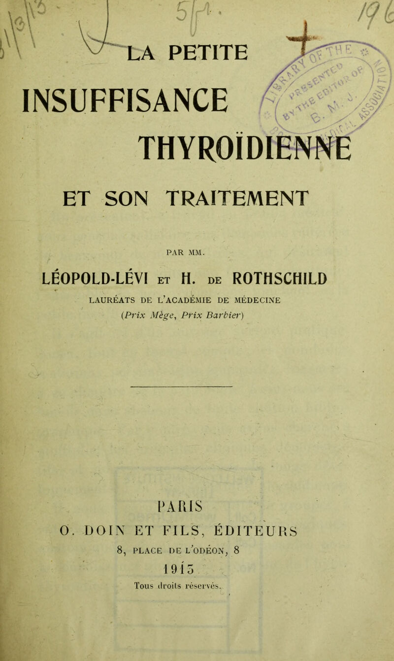 U ^ 51- LA PETITE INSUFFISANCE thyroïdienne ET SON TRAITEMENT PAR MM. LÉOPOLD-LÉVI ET H. de ROTHSCHILD LAURÉATS DE l’ACADÉMIE DE MÉDECINE (Prix Mège, Prix Barbier) PARIS 0. DOIN ET FILS, ÉDITEURS 8, PLACE DE l'odÉON, 8 1915 Tous (Iroils réserves.