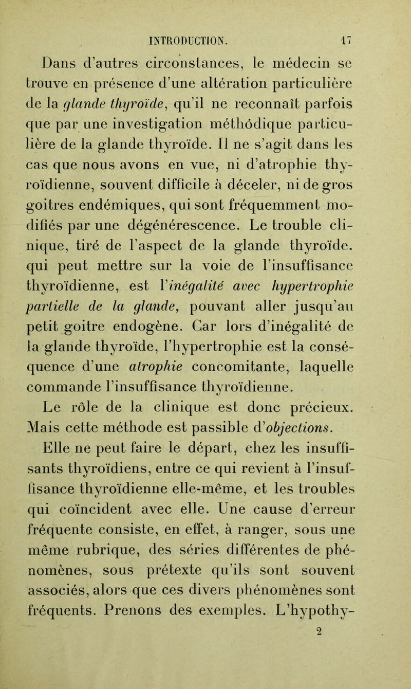 Dans d’autres circonstances, le médecin se trouve en présence d’une altération particulière de la glande thyroïde, qu’il ne reconnaît parfois que par une investigation méthodique particu- lière de la glande thyroïde. Il ne s’agit dans les cas que nous avons en vue, ni d’atrophie thy- roïdienne, souvent difficile à déceler, ni de gros goitres endémiques, qui sont fréquemment mo- difiés par une dégénérescence. Le trouble cli- nique, tiré de l’aspect de la glande thyroïde, qui peut mettre sur la voie de l’insuffisance thyroïdienne, est Vinégalité avec hypertrophie partielle de la glande, pouvant aller jusqu’au petit goitre endogène. Car lors d’inégalité de la glande thyroïde, l’hypertrophie est la consé- quence d’une atrophie concomitante, laquelle commande l’insuffisance thyroïdienne. Le rôle de la clinique est donc précieux. Mais cette méthode est passible à'objections. Elle ne peut faire le départ, chez les insuffi- sants thyroïdiens, entre ce qui revient à l’insuf- fisance thyroïdienne elle-même, et les troubles qui coïncident avec elle. Une cause d’erreur fréquente consiste, en effet, à ranger, sous une même rubrique, des séries différentes de phé- nomènes, sous prétexte qu’ils sont souvent associés, alors que ces divers phénomènes sont fréquents. Prenons des exemples. L’hypotliy-
