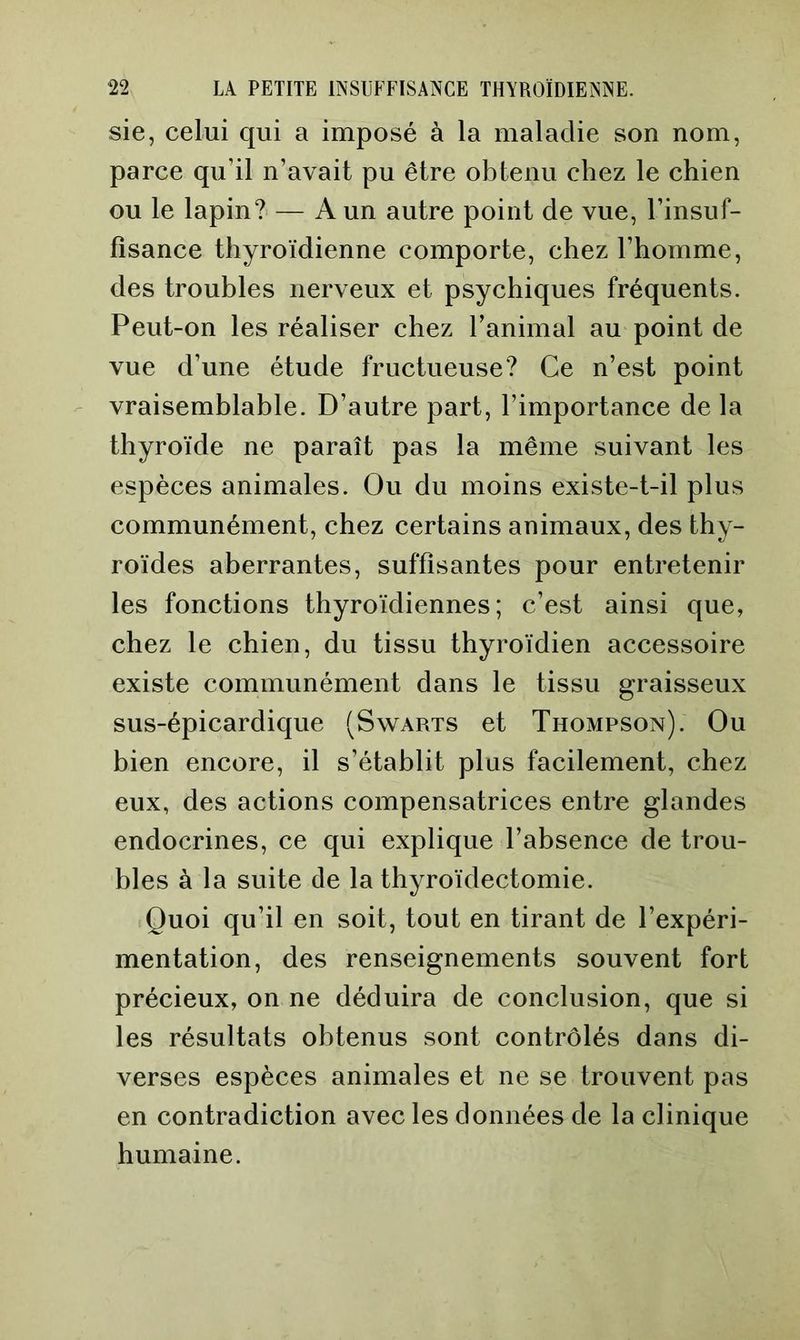 sie, celui qui a imposé à la maladie son nom, parce qu’il n’avait pu être obtenu chez le chien ou le lapin?' — A un autre point de vue, l’insuf- fisance thyroïdienne comporte, chez l’homme, des troubles nerveux et psychiques fréquents. Peut-on les réaliser chez l’animal au point de vue d’une étude fructueuse? Ce n’est point vraisemblable. D’autre part, l’importance de la thyroïde ne paraît pas la même suivant les espèces animales. Ou du moins existe-t-il plus communément, chez certains animaux, des thy- roïdes aberrantes, suffisantes pour entretenir les fonctions thyroïdiennes; c’est ainsi que, chez le chien, du tissu thyroïdien accessoire existe communément dans le tissu graisseux sus-épicardique (Swarts et Thompson). Ou bien encore, il s’établit plus facilement, chez eux, des actions compensatrices entre glandes endocrines, ce qui explique l’absence de trou- bles à la suite de la thyroïdectomie. Quoi qu’il en soit, tout en tirant de l’expéri- mentation, des renseignements souvent fort précieux, on ne déduira de conclusion, que si les résultats obtenus sont contrôlés dans di- verses espèces animales et ne se trouvent pas en contradiction avec les données de la clinique humaine.