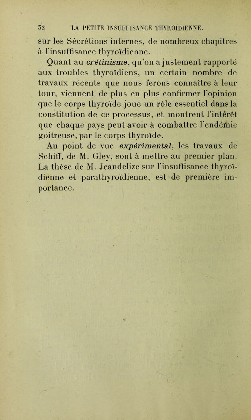 sur les Sécrétions internes, de nombreux chapitres à l’insuffisance thyroïdienne. Quant au crétinisme^ qu’on ajustement rapporté aux troubles thyroïdiens, un certain nombre de travaux récents que nous ferons connaître à leur tour, viennent de plus en plus confirmer l’opinion que le corps thyroïde joue un rôle essentiel dans la constitution de ce processus, et montrent l’intérêt que chaque pays peut avoir à combattre l’endémie goitreuse, par le corps thyroïde. Au point de vue expérimental, les travaux de Schiflf, de M. Gley, sont à mettre au premier plan. La thèse de M. Jeandelize sur l’insuffisance thyroï- dienne et parathyroïdienne, est de première im- portance.